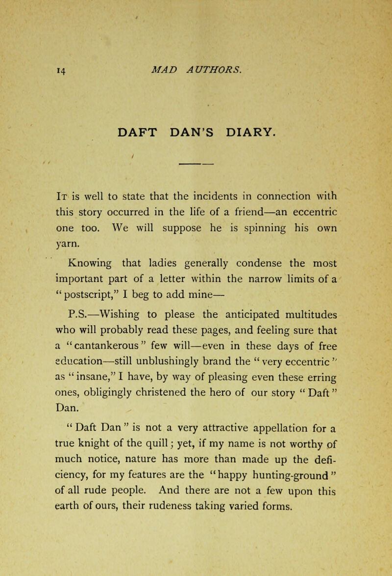 DAFT DAN'S DIARY. It is well to state that the incidents in connection with this story occurred in the life of a friend—an eccentric one too. We will suppose he is spinning his own yarn. Knowing that ladies generally condense the most important part of a letter within the narrow limits of a  postscript, I beg to add mine— P.S.—Wishing to please the anticipated multitudes who will probably read these pages, and feeling sure that a cantankerous few will—even in these days of free education—still unblushingly brand the  very eccentric '' as  insane, I have, by way of pleasing even these erring ones, obligingly christened the hero of our story  Daft Dan.  Daft Dan  is not a very attractive appellation for a true knight of the quill; yet, if my name is not worthy of much notice, nature has more than made up the defi- ciency, for my features are the happy hunting-ground of all rude people. And there are not a few upon this earth of ours, their rudeness taking varied forms.