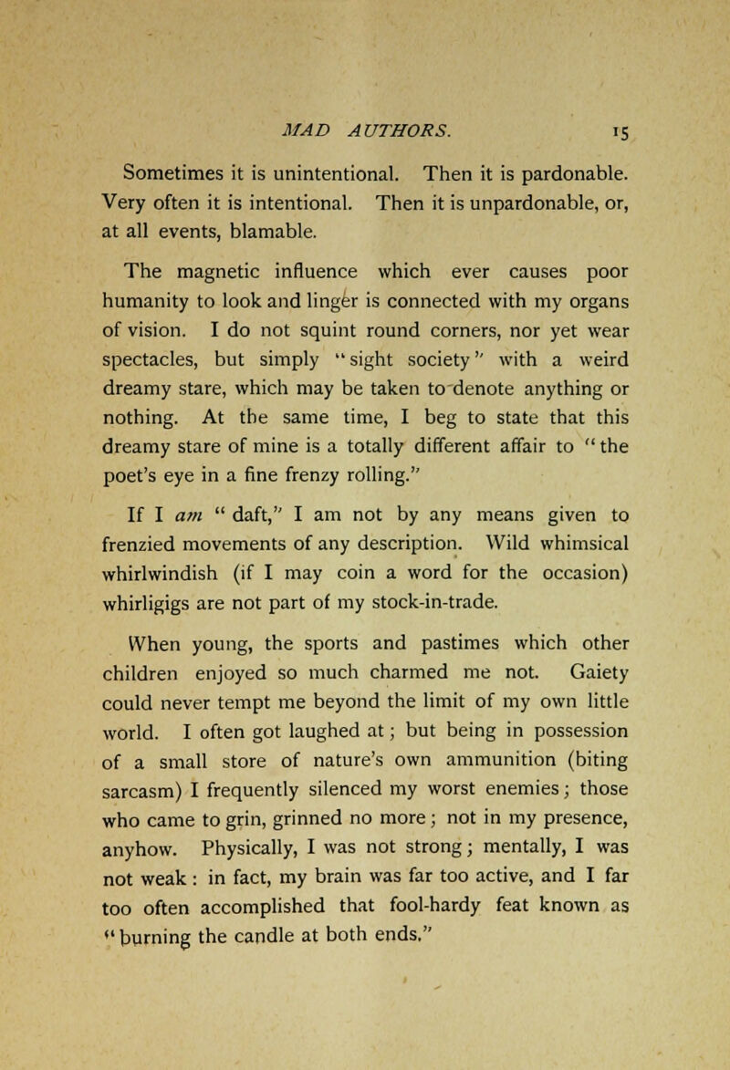 Sometimes it is unintentional. Then it is pardonable. Very often it is intentional. Then it is unpardonable, or, at all events, blamable. The magnetic influence which ever causes poor humanity to look and linger is connected with my organs of vision. I do not squint round corners, nor yet wear spectacles, but simply  sight society'' with a weird dreamy stare, which may be taken to denote anything or nothing. At the same time, I beg to state that this dreamy stare of mine is a totally different affair to  the poet's eye in a fine frenzy rolling. If I am  daft, I am not by any means given to frenzied movements of any description. Wild whimsical whirlwindish (if I may coin a word for the occasion) whirligigs are not part of my stock-in-trade. When young, the sports and pastimes which other children enjoyed so much charmed me not. Gaiety could never tempt me beyond the limit of my own little world. I often got laughed at; but being in possession of a small store of nature's own ammunition (biting sarcasm) I frequently silenced my worst enemies; those who came to grin, grinned no more ; not in my presence, anyhow. Physically, I was not strong; mentally, I was not weak : in fact, my brain was far too active, and I far too often accomplished that fool-hardy feat known as  burning the candle at both ends.