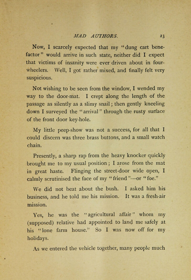 Now, I scarcely expected that my dung cart bene- factor  would arrive in such state, neither did I expect that victims of insanity were ever driven about in four- wheelers. Well, I got rather mixed, and finally felt very suspicious. Not wishing to be seen from the window, I wended my way to the door-mat. I crept along the length of the passage as silently as a slimy snail; then gently kneeling down I surveyed the arrival through the rusty surface of the front door key-hole. My little peep-show was not a success, for all that I could discern was three brass buttons, and a small watch chain. Presently, a sharp rap from the heavy knocker quickly brought me to my usual position; I arose from the mat in great haste. Flinging the street-door wide open, I calmly scrutinised the face of my  friend —or  foe. We did not beat about the bush. I asked him his business, and he told me his mission. It was a fresh-air mission. Yes, he was the agricultural affair whom my (supposed) relative had appointed to land me safely at his lone farm house. So I was now off for my holidays. As we entered the vehicle together, many people much