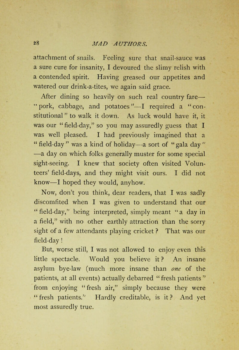 attachment of snails. Feeling sure that snail-sauce was a sure cure for insanity, I devoured the slimy relish with a contended spirit. Having greased our appetites and watered our drink-a-tites, we again said grace. After dining so heavily on such real country fare— pork, cabbage, and potatoes—I required a con- stitutional  to walk it down. As luck would have it, it was our  field-day, so you may assuredly guess that I was well pleased. I had previously imagined that a  field-day  was a kind of holiday—a sort of  gala day  —-a day on which folks generally muster for some special sight-seeing. I knew that society often visited Volun- teers' field-days, and they might visit ours. I did not know—I hoped they would, anyhow. Now, don't you think, dear readers, that I was sadly discomfited when I was given to understand that our field-day, being interpreted, simply meant a day in a field, with no other earthly attraction than the sorry sight of a few attendants playing cricket ? That was our field-day ! But, worse still, I was not allowed to enjoy even this little spectacle. Would you believe it ? An insane asylum bye-law (much more insane than one of the patients, at all events) actually debarred  fresh patients  from enjoying fresh air, simply because they were  fresh patients. Hardly creditable, is it ? And yet most assuredly true.