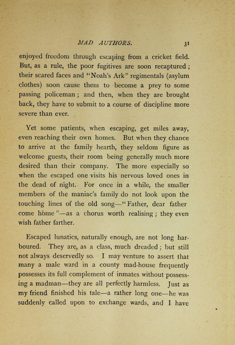 enjoyed freedom through escaping from a cricket field. But, as a rule, the poor fugitives are soon recaptured ; their scared faces and Noah's Ark regimentals (asylum clothes) soon cause them to become a prey to some passing policeman ; and then, when they are brought back, they have to submit to a course of discipline more severe than ever. Yet some patients, when escaping, get miles away, even reaching their own homes. But when they chance to arrive at the family hearth, they seldom figure as welcome guests, their room being generally much more desired than their company. The more especially so when the escaped one visits his nervous loved ones in the dead of night. For once in a while, the smaller members of the maniac's family do not look upon the touching lines of the old song—Father, dear father come home —as a chorus worth realising; they even wish father farther. Escaped lunatics, naturally enough, are not long har- boured. They are, as a class, much dreaded ; but still not always deservedly so. I may venture to assert that many a male ward in a county mad-house frequently possesses its full complement of inmates without possess- ing a madman—they are all perfectly harmless. Just as my friend finished his tale—a rather long one—he was suddenly called upon to exchange wards, and I have