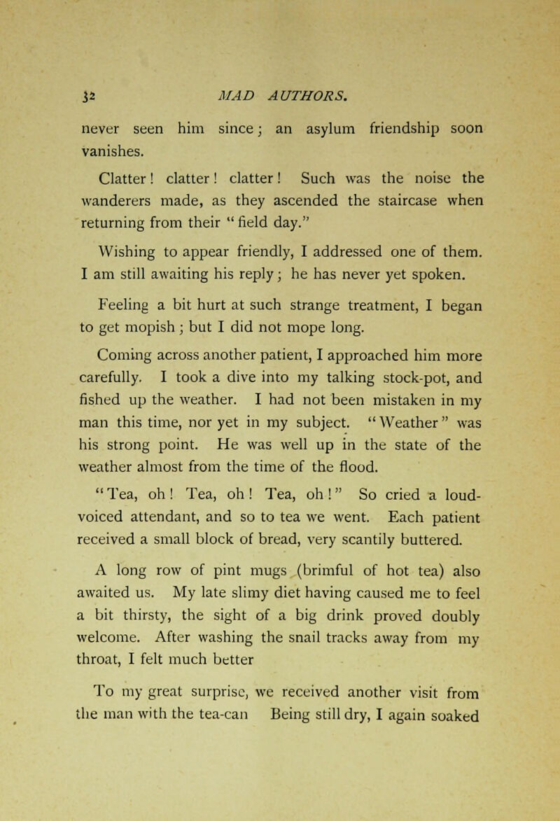 never seen him since; an asylum friendship soon vanishes. Clatter! clatter! clatter! Such was the noise the wanderers made, as they ascended the staircase when returning from their  field day. Wishing to appear friendly, I addressed one of them. I am still awaiting his reply; he has never yet spoken. Feeling a bit hurt at such strange treatment, I began to get mopish; but I did not mope long. Coming across another patient, I approached him more carefully. I took a dive into my talking stock-pot, and fished up the weather. I had not been mistaken in my man this time, nor yet in my subject. Weather was his strong point. He was well up in the state of the weather almost from the time of the flood. Tea, oh! Tea, oh! Tea, oh! So cried a loud- voiced attendant, and so to tea we went. Each patient received a small block of bread, very scantily buttered. A long row of pint mugs (brimful of hot tea) also awaited us. My late slimy diet having caused me to feel a bit thirsty, the sight of a big drink proved doubly welcome. After washing the snail tracks away from my throat, I felt much better To my great surprise, we received another visit from the man with the tea-can Being still dry, I again soaked