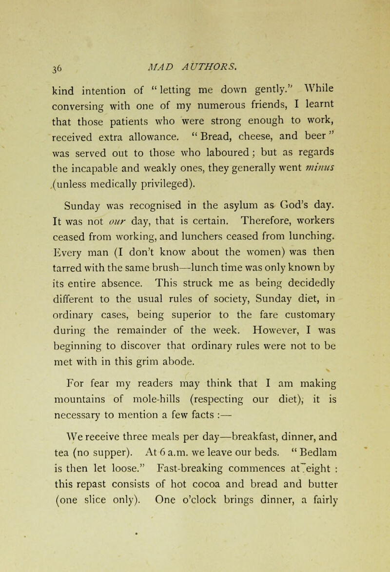 kind intention of  letting me down gently. While conversing with one of my numerous friends, I learnt that those patients who were strong enough to work, received extra allowance.  Bread, cheese, and beer  was served out to those who laboured; but as regards the incapable and weakly ones, they generally went minus (unless medically privileged). Sunday was recognised in the asylum as God's day. It was not our day, that is certain. Therefore, workers ceased from working, and lunchers ceased from lunching. Every man (I don't know about the women) was then tarred with the same brush—lunch time was only known by its entire absence. This struck me as being decidedly different to the usual rules of society, Sunday diet, in ordinary cases, being superior to the fare customary during the remainder of the week. However, I was beginning to discover that ordinary rules were not to be met with in this grim abode. For fear my readers may think that I am making mountains of mole-hills (respecting our diet), it is necessary to mention a few facts :— We receive three meals per day—breakfast, dinner, and tea (no supper). At 6 a.m. we leave our beds.  Bedlam is then let loose. Fast-breaking commences at~eight : this repast consists of hot cocoa and bread and butter (one slice only). One o'clock brings dinner, a fairly