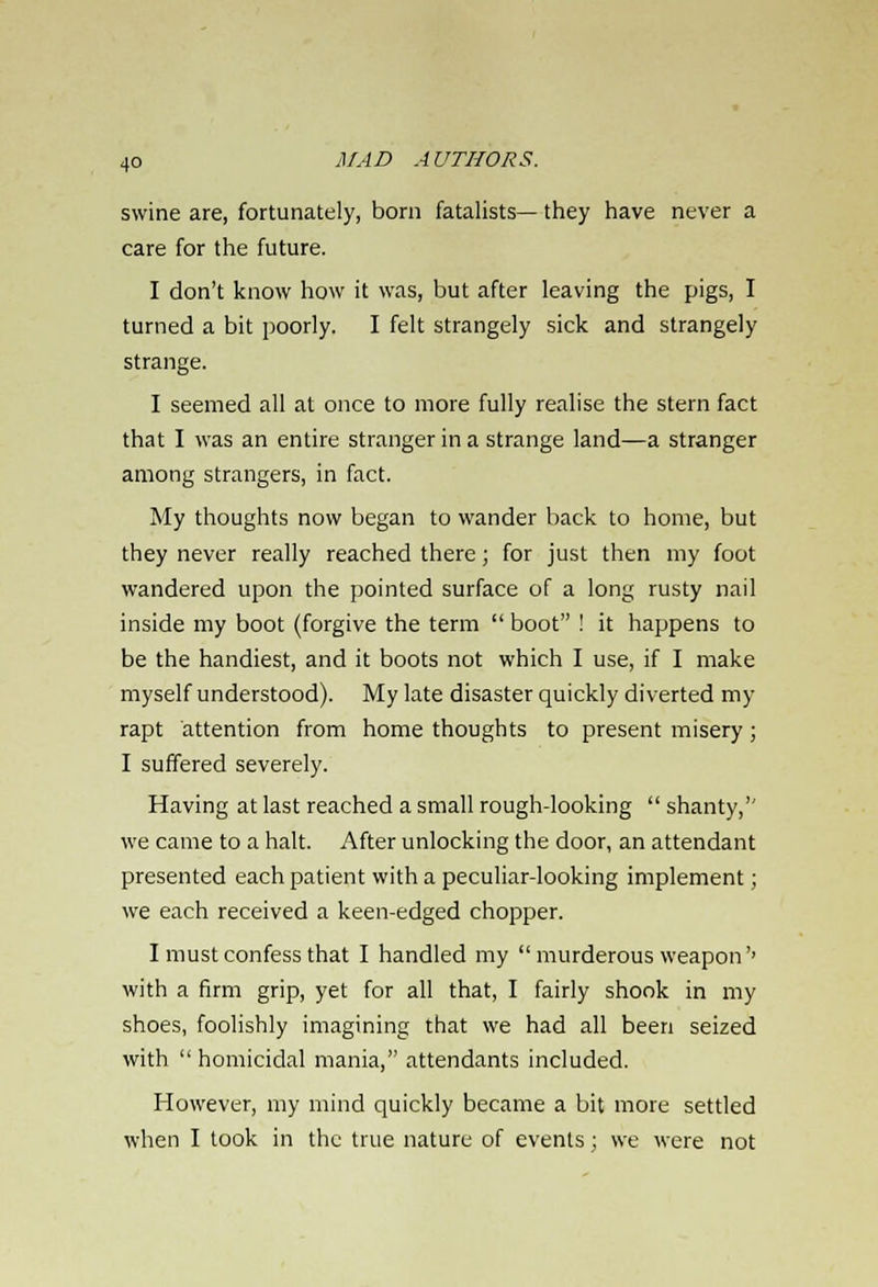 swine are, fortunately, born fatalists— they have never a care for the future. I don't know how it was, but after leaving the pigs, I turned a bit poorly. I felt strangely sick and strangely strange. I seemed all at once to more fully realise the stern fact that I was an entire stranger in a strange land—a stranger among strangers, in fact. My thoughts now began to wander back to home, but they never really reached there; for just then my foot wandered upon the pointed surface of a long rusty nail inside my boot (forgive the term  boot ! it happens to be the handiest, and it boots not which I use, if I make myself understood). My late disaster quickly diverted my rapt attention from home thoughts to present misery ; I suffered severely. Having at last reached a small rough-looking  shanty,'' we came to a halt. After unlocking the door, an attendant presented each patient with a peculiar-looking implement; we each received a keen-edged chopper. I must confess that I handled my  murderous weapon'' with a firm grip, yet for all that, I fairly shook in my shoes, foolishly imagining that we had all been seized with  homicidal mania, attendants included. However, my mind quickly became a bit more settled when I took in the true nature of events ; we were not