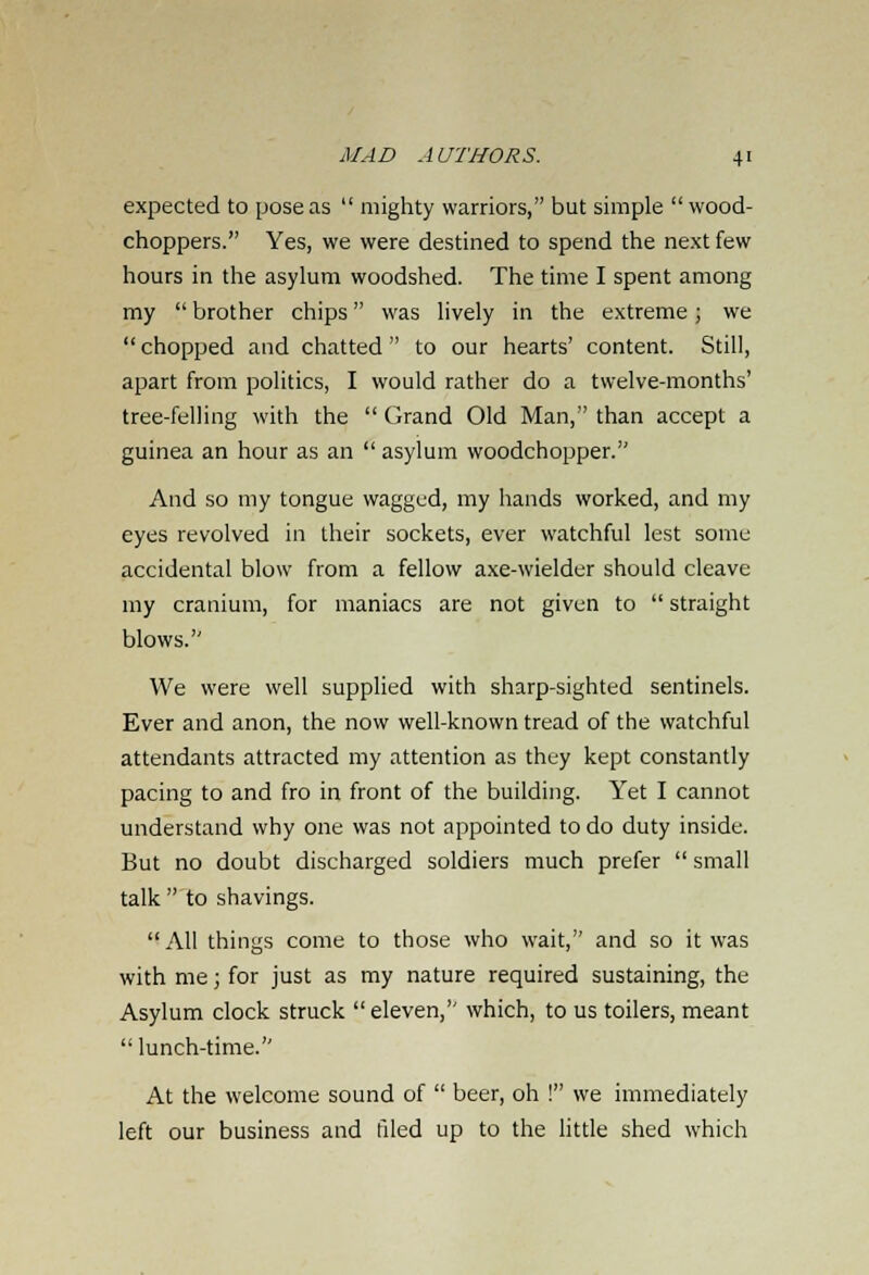 expected to pose as  mighty warriors, but simple  wood- choppers. Yes, we were destined to spend the next few hours in the asylum woodshed. The time I spent among my  brother chips was lively in the extreme; we chopped and chatted to our hearts' content. Still, apart from politics, I would rather do a twelve-months' tree-felling with the  Grand Old Man, than accept a guinea an hour as an  asylum woodchopper. And so my tongue wagged, my hands worked, and my eyes revolved in their sockets, ever watchful lest some accidental blow from a fellow axe-wielder should cleave my cranium, for maniacs are not given to  straight blows. We were well supplied with sharp-sighted sentinels. Ever and anon, the now well-known tread of the watchful attendants attracted my attention as they kept constantly pacing to and fro in front of the building. Yet I cannot understand why one was not appointed to do duty inside. But no doubt discharged soldiers much prefer  small talk  to shavings.  All things come to those who wait, and so it was with me; for just as my nature required sustaining, the Asylum clock struck  eleven, which, to us toilers, meant  lunch-time. At the welcome sound of  beer, oh ! we immediately left our business and filed up to the little shed which