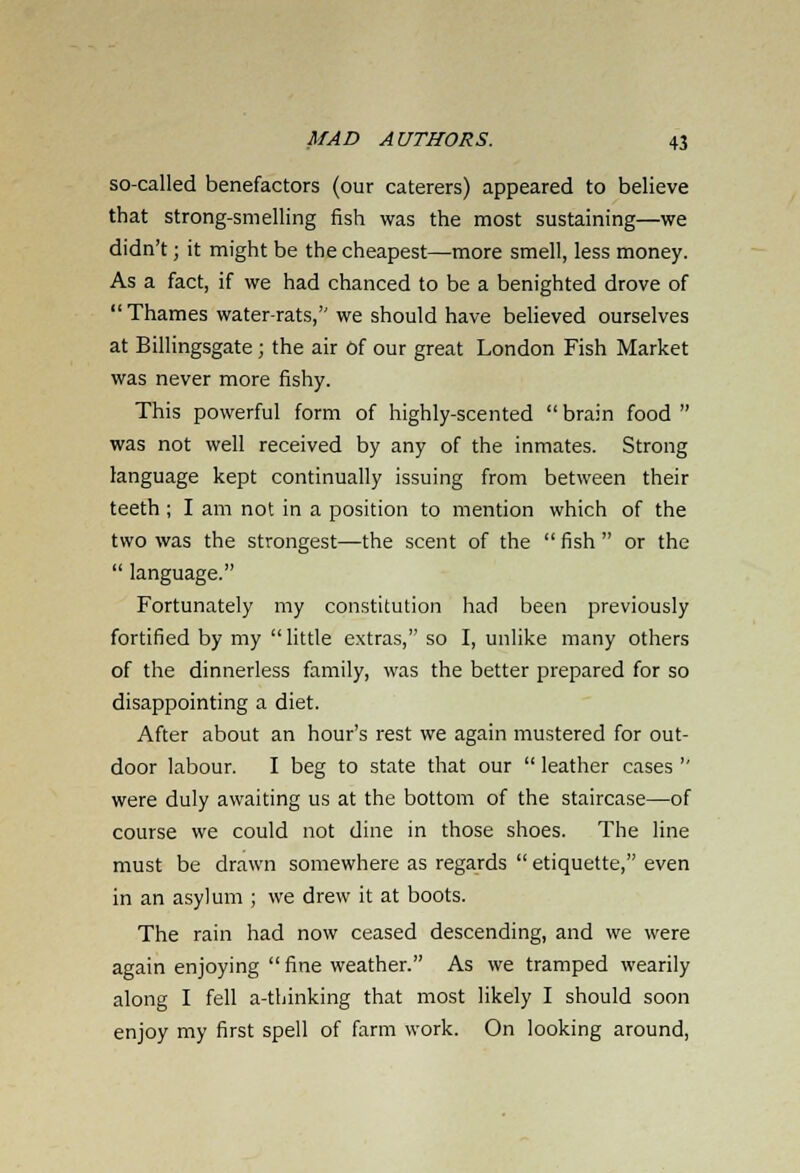 so-called benefactors (our caterers) appeared to believe that strong-smelling fish was the most sustaining—we didn't; it might be the cheapest—more smell, less money. As a fact, if we had chanced to be a benighted drove of  Thames water-rats, we should have believed ourselves at Billingsgate; the air Of our great London Fish Market was never more fishy. This powerful form of highly-scented  brain food  was not well received by any of the inmates. Strong language kept continually issuing from between their teeth ; I am not in a position to mention which of the two was the strongest—the scent of the  fish  or the  language. Fortunately my constitution had been previously fortified by my little extras, so I, unlike many others of the dinnerless family, was the better prepared for so disappointing a diet. After about an hour's rest we again mustered for out- door labour. I beg to state that our  leather cases  were duly awaiting us at the bottom of the staircase—of course we could not dine in those shoes. The line must be drawn somewhere as regards  etiquette, even in an asylum ; we drew it at boots. The rain had now ceased descending, and we were again enjoying fine weather. As we tramped wearily along I fell a-tbinking that most likely I should soon enjoy my first spell of farm work. On looking around,