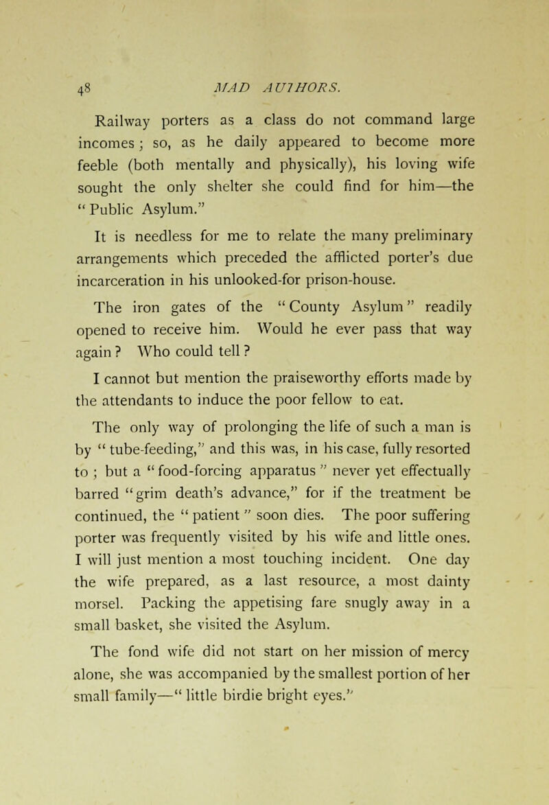Railway porters as a class do not command large incomes; so, as he daily appeared to become more feeble (both mentally and physically), his loving wife sought the only shelter she could find for him—the  Public Asylum. It is needless for me to relate the many preliminary arrangements which preceded the afflicted porter's due incarceration in his unlooked-for prison-house. The iron gates of the  County Asylum readily opened to receive him. Would he ever pass that way again ? Who could tell ? I cannot but mention the praiseworthy efforts made by the attendants to induce the poor fellow to eat. The only way of prolonging the life of such a man is by tube-feeding, and this was, in his case, fully resorted to ; but a  food-forcing apparatus  never yet effectually barred grim death's advance, for if the treatment be continued, the  patient  soon dies. The poor suffering porter was frequently visited by his wife and little ones. I will just mention a most touching incident. One day the wife prepared, as a last resource, a most dainty morsel. Packing the appetising fare snugly away in a small basket, she visited the Asylum. The fond wife did not start on her mission of mercy alone, she was accompanied by the smallest portion of her small family— little birdie bright eyes.