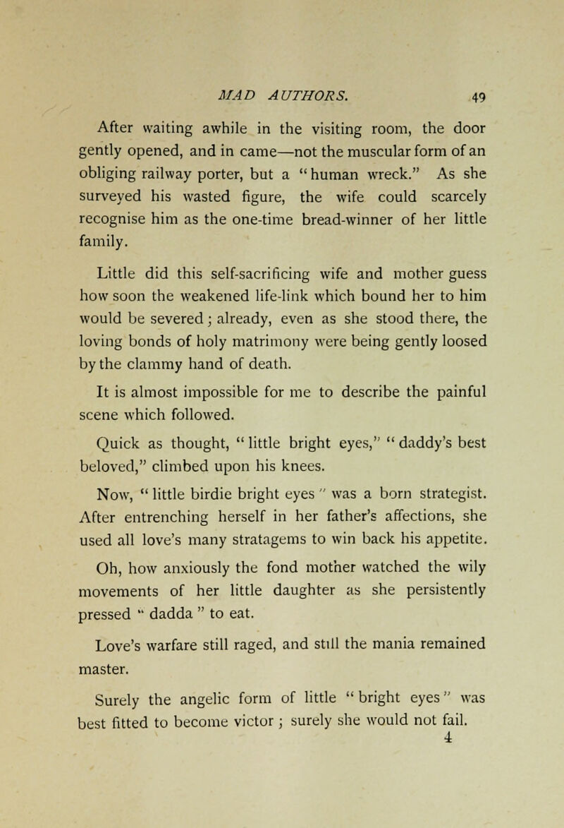 After waiting awhile in the visiting room, the door gently opened, and in came—not the muscular form of an obliging railway porter, but a  human wreck. As she surveyed his wasted figure, the wife could scarcely recognise him as the one-time bread-winner of her little family. Little did this self-sacrificing wife and mother guess how soon the weakened life-link which bound her to him would be severed; already, even as she stood there, the loving bonds of holy matrimony were being gently loosed by the clammy hand of death. It is almost impossible for me to describe the painful scene which followed. Quick as thought,  little bright eyes,  daddy's best beloved, climbed upon his knees. Now,  little birdie bright eyes  was a born strategist. After entrenching herself in her father's affections, she used all love's many stratagems to win back his appetite. Oh, how anxiously the fond mother watched the wily movements of her little daughter as she persistently pressed  dadda  to eat. Love's warfare still raged, and still the mania remained master. Surely the angelic form of little  bright eyes was best fitted to become victor ; surely she would not fail. ■i