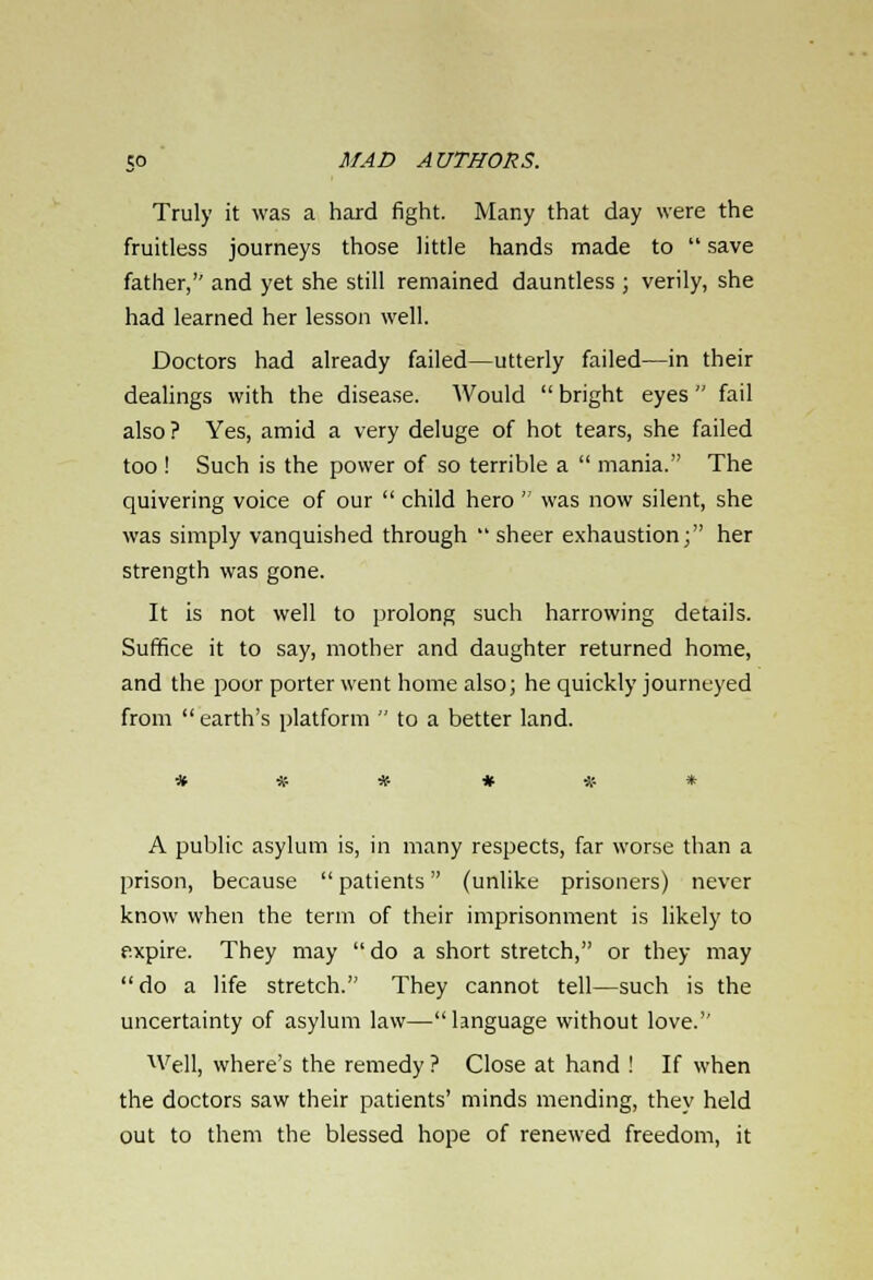 Truly it was a hard fight. Many that day were the fruitless journeys those little hands made to  save father, and yet she still remained dauntless ; verily, she had learned her lesson well. Doctors had already failed—utterly failed—in their dealings with the disease. Would  bright eyes  fail also ? Yes, amid a very deluge of hot tears, she failed too ! Such is the power of so terrible a  mania. The quivering voice of our  child hero  was now silent, she was simply vanquished through  sheer exhaustion; her strength was gone. It is not well to prolong such harrowing details. Suffice it to say, mother and daughter returned home, and the poor porter went home also; he quickly journeyed from earth's platform  to a better land. A public asylum is, in many respects, far worse than a prison, because patients (unlike prisoners) never know when the term of their imprisonment is likely to expire. They may do a short stretch, or they may do a life stretch. They cannot tell—such is the uncertainty of asylum law—language without love. Well, where's the remedy ? Close at hand ! If when the doctors saw their patients' minds mending, they held out to them the blessed hope of renewed freedom, it