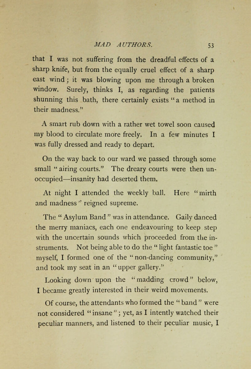 that I was not suffering from the dreadful effects of a sharp knife, but from the equally cruel effect of a sharp east wind; it was blowing upon me through a broken window. Surely, thinks I, as regarding the patients shunning this bath, there certainly exists  a method in their madness. A smart rub down with a rather wet towel soon caused my blood to circulate more freely. In a few minutes I was fully dressed and ready to depart. On the way back to our ward we passed through some small  airing courts. The dreary courts were then un- occupied—insanity had deserted them. At night I attended the weekly ball. Here mirth and madness '' reigned supreme. The  Asylum Band  was in attendance. Gaily danced the merry maniacs, each one endeavouring to keep step with the uncertain sounds which proceeded from the in- struments. Not being able to do the  light fantastic toe  myself, I formed one of the non-dancing community, and took my seat in an  upper gallery. Looking down upon the madding crowd below, I became greatly interested in their weird movements. Of course, the attendants who formed the  band  were not considered  insane ; yet, as I intently watched their peculiar manners, and listened to their peculiar music, I