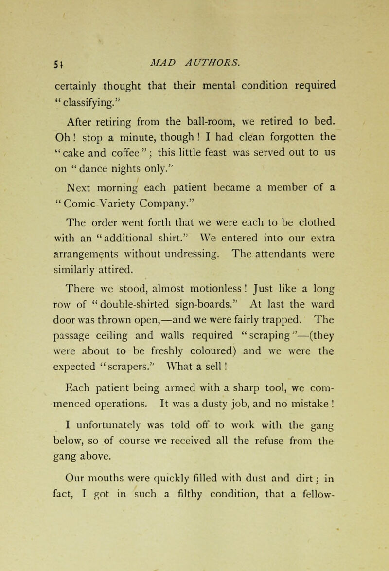 certainly thought that their mental condition required  classifying.'' After retiring from the ball-room, we retired to bed. Oh ! stop a minute, though ! I had clean forgotten the  cake and coffee ; this little feast was served out to us on  dance nights only.'' Next morning each patient became a member of a  Comic Variety Company. The order went forth that we were each to be clothed with an  additional shirt.'' We entered into our extra arrangements without undressing. The attendants were similarly attired. There we stood, almost motionless! Just like a long row of  double-shirted sign-boards. At last the ward door was thrown open,—and we were fairly trapped. The passage ceiling and walls required  scraping—(they were about to be freshly coloured) and we were the expected scrapers. What a sell ! Each patient being armed with a sharp tool, we com- menced operations. It was a dusty job, and no mistake ! I unfortunately was told off to work with the gang below, so of course we received all the refuse from the gang above. Our mouths were quickly filled with dust and dirt; in fact, I got in such a filthy condition, that a fellow-