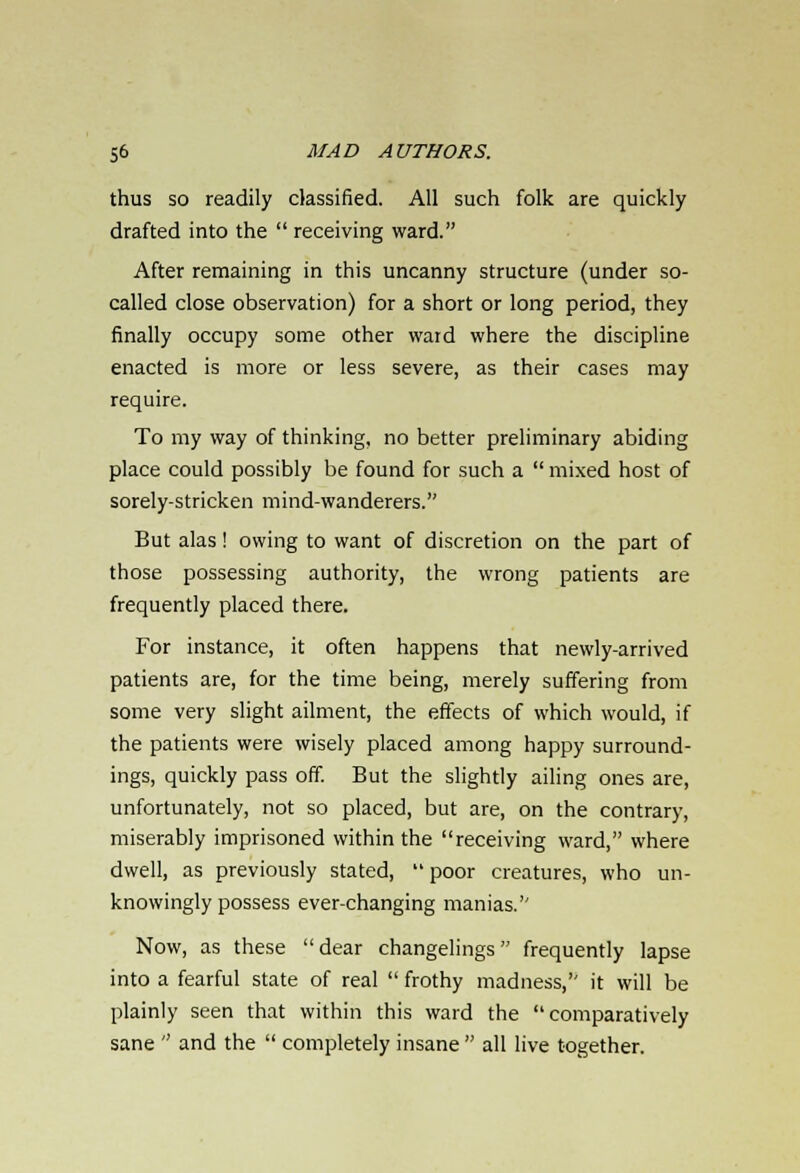 thus so readily classified. All such folk are quickly drafted into the  receiving ward. After remaining in this uncanny structure (under so- called close observation) for a short or long period, they finally occupy some other ward where the discipline enacted is more or less severe, as their cases may require. To my way of thinking, no better preliminary abiding place could possibly be found for such a  mixed host of sorely-stricken mind-wanderers. But alas! owing to want of discretion on the part of those possessing authority, the wrong patients are frequently placed there. For instance, it often happens that newly-arrived patients are, for the time being, merely suffering from some very slight ailment, the effects of which would, if the patients were wisely placed among happy surround- ings, quickly pass off. But the slightly ailing ones are, unfortunately, not so placed, but are, on the contrary, miserably imprisoned within the receiving ward, where dwell, as previously stated,  poor creatures, who un- knowingly possess ever-changing manias. Now, as these dear changelings frequently lapse into a fearful state of real  frothy madness, it will be plainly seen that within this ward the comparatively sane  and the  completely insane  all live together.