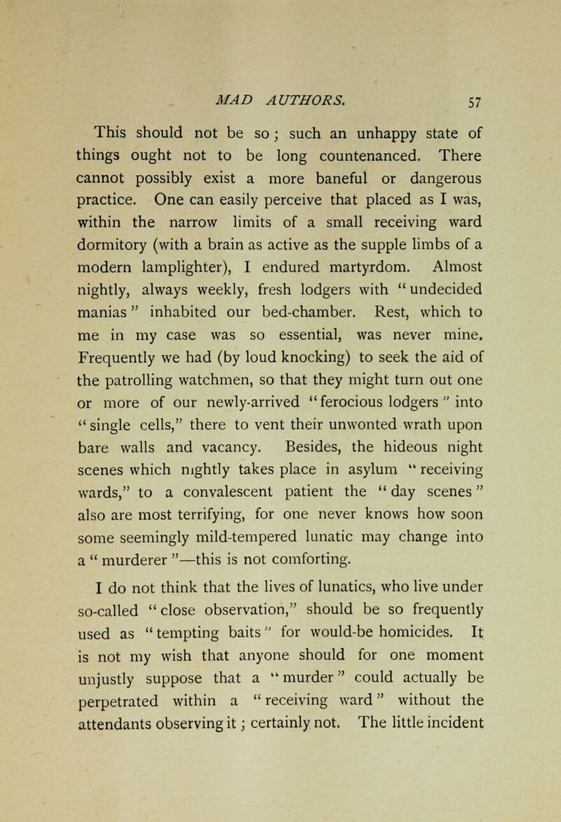 This should not be so; such an unhappy state of things ought not to be long countenanced. There cannot possibly exist a more baneful or dangerous practice. One can easily perceive that placed as I was, within the narrow limits of a small receiving ward dormitory (with a brain as active as the supple limbs of a modern lamplighter), I endured martyrdom. Almost nightly, always weekly, fresh lodgers with  undecided manias inhabited our bed-chamber. Rest, which to me in my case was so essential, was never mine. Frequently we had (by loud knocking) to seek the aid of the patrolling watchmen, so that they might turn out one or more of our newly-arrived  ferocious lodgers  into  single cells, there to vent their unwonted wrath upon bare walls and vacancy. Besides, the hideous night scenes which nightly takes place in asylum  receiving wards, to a convalescent patient the  day scenes also are most terrifying, for one never knows how soon some seemingly mild-tempered lunatic may change into a  murderer —this is not comforting. I do not think that the lives of lunatics, who live under so-called close observation, should be so frequently used as  tempting baits for would-be homicides. It is not my wish that anyone should for one moment unjustly suppose that a  murder could actually be perpetrated within a  receiving ward without the attendants observing it; certainly not. The little incident