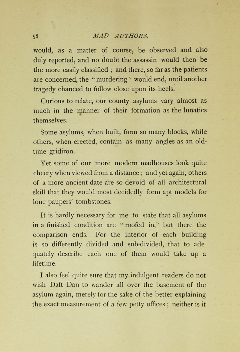 would, as a matter of course, be observed and also duly reported, and no doubt the assassin would then be the more easily classified ; and there, so far as the patients are concerned, the  murdering  would end, until another tragedy chanced to follow close upon its heels. Curious to relate, our county asylums vary almost as much in the manner of their formation as the lunatics themselves. Some asylums, when built, form so many blocks, while others, when erected, contain as many angles as an old- time gridiron. Yet some of our more modern madhouses look quite cheery when viewed from a distance ; and yet again, others of a more ancient date are so devoid of all architectural skill that they would most decidedly form apt models for lone paupers' tombstones. It is hardly necessary for me to state that all asylums in a finished condition are roofed in,'' but there the comparison ends. For the interior of each building is so differently divided and sub-divided, that to ade- quately describe each one of them would take up a lifetime. I also feel quite sure that my indulgent readers do not wish Daft Dan to wander all over the basement of the asylum again, merely for the sake of the better explaining the exact measurement of a few petty offices ; neither is it