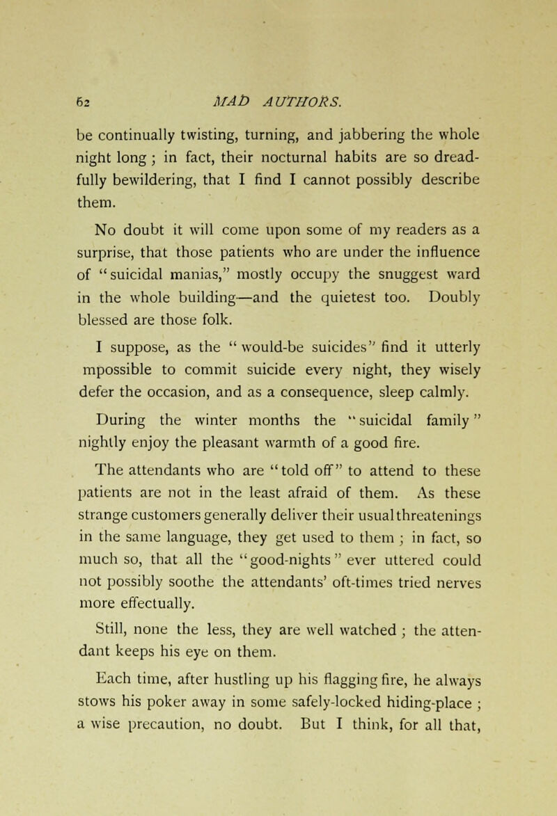 be continually twisting, turning, and jabbering the whole night long ; in fact, their nocturnal habits are so dread- fully bewildering, that I find I cannot possibly describe them. No doubt it will come upon some of my readers as a surprise, that those patients who are under the influence of suicidal manias, mostly occupy the snuggest ward in the whole building—and the quietest too. Doubly blessed are those folk. I suppose, as the would-be suicides find it utterly mpossible to commit suicide every night, they wisely defer the occasion, and as a consequence, sleep calmly. During the winter months the  suicidal family nightly enjoy the pleasant warmth of a good fire. The attendants who are told off to attend to these patients are not in the least afraid of them. As these strange customers generally deliver their usual threatenings in the same language, they get used to them ; in fact, so much so, that all the good-nights ever uttered could not possibly soothe the attendants' oft-times tried nerves more effectually. Still, none the less, they are well watched ; the atten- dant keeps his eye on them. Each time, after hustling up his flagging fire, he always stows his poker away in some safely-locked hiding-place ; a wise precaution, no doubt. But I think, for all that,