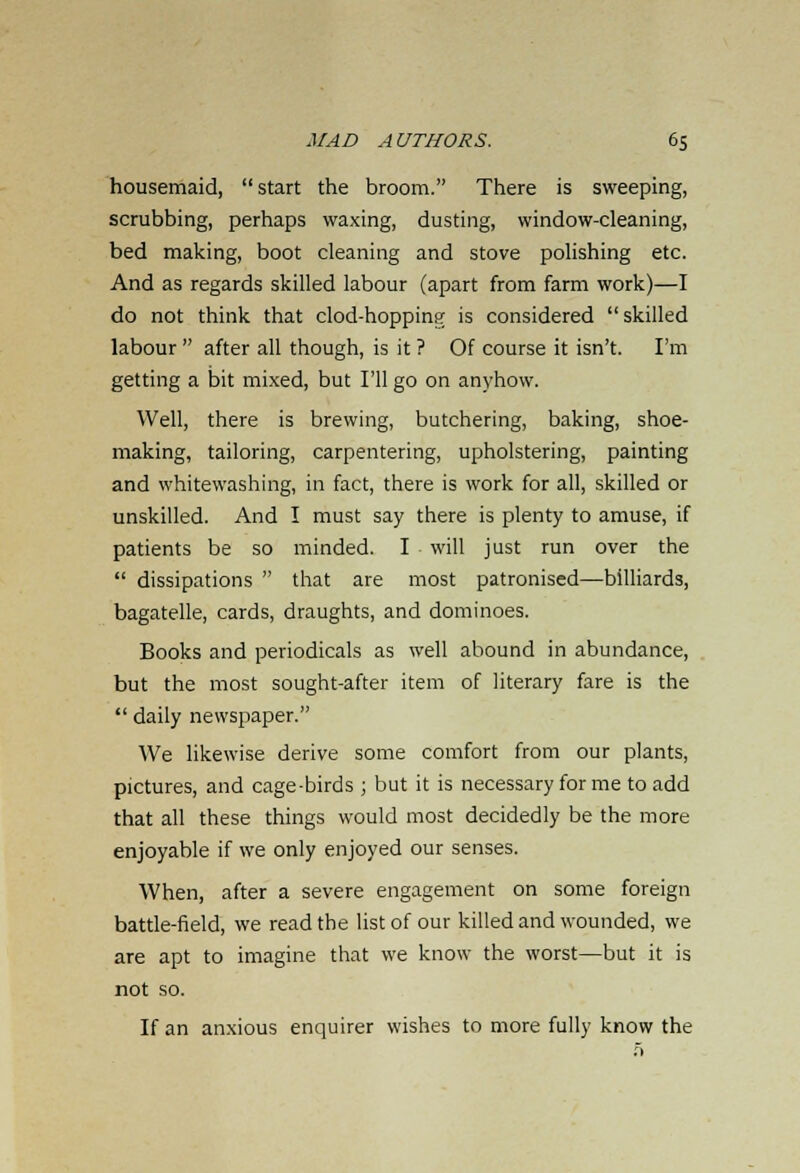 housemaid, start the broom. There is sweeping, scrubbing, perhaps waxing, dusting, window-cleaning, bed making, boot cleaning and stove polishing etc. And as regards skilled labour (apart from farm work)—I do not think that clod-hoppinfr is considered skilled labour  after all though, is it ? Of course it isn't. I'm getting a bit mixed, but I'll go on anyhow. Well, there is brewing, butchering, baking, shoe- making, tailoring, carpentering, upholstering, painting and whitewashing, in fact, there is work for all, skilled or unskilled. And I must say there is plenty to amuse, if patients be so minded. I will just run over the  dissipations  that are most patronised—billiards, bagatelle, cards, draughts, and dominoes. Books and periodicals as well abound in abundance, but the most sought-after item of literary fare is the  daily newspaper. We likewise derive some comfort from our plants, pictures, and cage-birds ; but it is necessary for me to add that all these things would most decidedly be the more enjoyable if we only enjoyed our senses. When, after a severe engagement on some foreign battle-field, we read the list of our killed and wounded, we are apt to imagine that we know the worst—but it is not so. If an anxious enquirer wishes to more fully know the 5