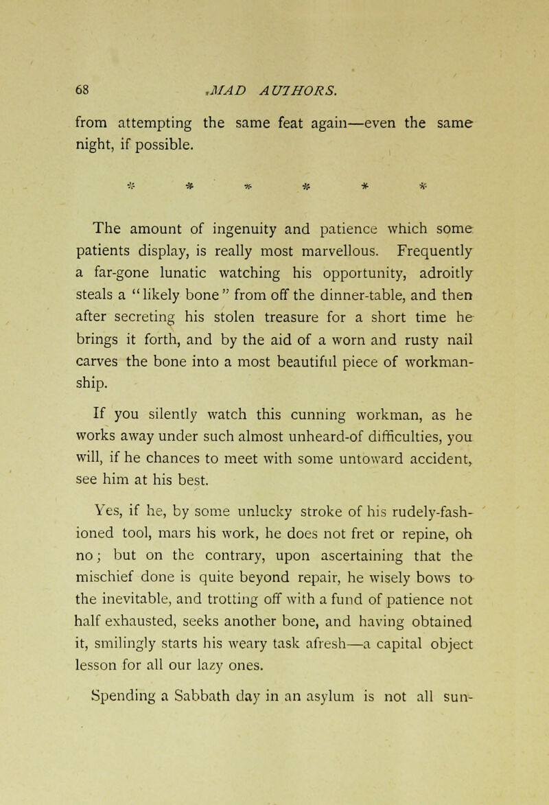 from attempting the same feat again—even the same night, if possible. The amount of ingenuity and patience which some patients display, is really most marvellous. Frequently a far-gone lunatic watching his opportunity, adroitly steals a  likely bone  from off the dinner-table, and then after secreting his stolen treasure for a short time he- brings it forth, and by the aid of a worn and rusty nail carves the bone into a most beautiful piece of workman- ship. If you silently watch this cunning workman, as he works away under such almost unheard-of difficulties, you will, if he chances to meet with some untoward accident, see him at his best. Yes, if he, by some unlucky stroke of his rudely-fash- ioned tool, mars his work, he does not fret or repine, oh no; but on the contrary, upon ascertaining that the mischief done is quite beyond repair, he wisely bows to- the inevitable, and trotting off with a fund of patience not half exhausted, seeks another bone, and having obtained it, smilingly starts his weary task afresh—a capital object lesson for all our lazy ones. Spending a Sabbath day in an asylum is not all sun-