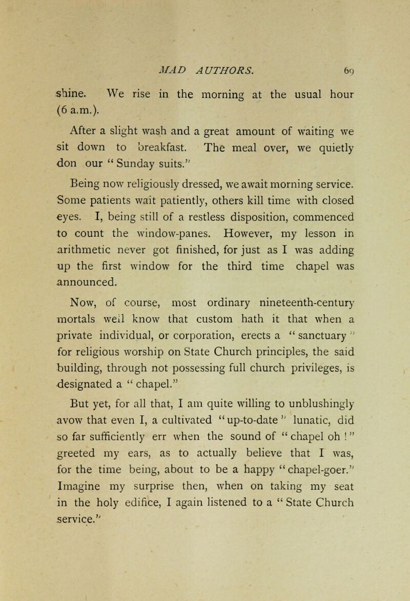 shine. We rise in the morning at the usual hour (6 a.m.). After a slight wash and a great amount of waiting we sit down to breakfast. The meal over, we quietly don our  Sunday suits. Being now religiously dressed, we await morning service. Some patients wait patiently, others kill time with closed eyes. I, being still of a restless disposition, commenced to count the window-panes. However, my lesson in arithmetic never got finished, for just as I was adding up the first window for the third time chapel was announced. Now, of course, most ordinary nineteenth-century mortals well know that custom hath it that when a private individual, or corporation, erects a  sanctuary  for religious worship on State Church principles, the said building, through not possessing full church privileges, is designated a  chapel. But yet, for all that, I am quite willing to unblushingly avow that even I, a cultivated  up-to-date  lunatic, did so far sufficiently err when the sound of  chapel oh ! greeted my ears, as to actually believe that I was, for the time being, about to be a happy chapel-goer. Imagine my surprise then, when on taking my seat in the holy edifice, I again listened to a  State Church service.