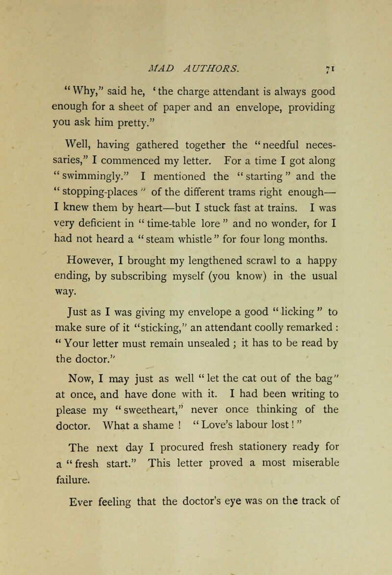  Why, said he, ' the charge attendant is always good enough for a sheet of paper and an envelope, providing you ask him pretty. Well, having gathered together the needful neces- saries, I commenced my letter. For a time I got along  swimmingly. I mentioned the  starting  and the  stopping-places  of the different trams right enough— I knew them by heart—but I stuck fast at trains. I was very deficient in  time-table lore  and no wonder, for I had not heard a  steam whistle  for four long months. However, I brought my lengthened scrawl to a happy ending, by subscribing myself (you know) in the usual way. Just as I was giving my envelope a good  licking  to make sure of it sticking, an attendant coolly remarked :  Your letter must remain unsealed ; it has to be read by the doctor. Now, I may just as well let the cat out of the bag at once, and have done with it. I had been writing to please my  sweetheart, never once thinking of the doctor. What a shame !  Love's labour lost!  The next day I procured fresh stationery ready for a  fresh start. This letter proved a most miserable failure. Ever feeling that the doctor's eye was on the track of