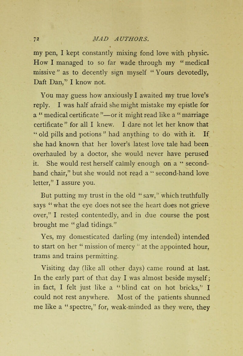 my pen, I kept constantly mixing fond love with physic. How I managed to so far wade through my  medical missive  as to decently sign myself  Yours devotedly, Daft Dan, I know not. You may guess how anxiously I awaited my true love's reply. I was half afraid she might mistake my epistle for a  medical certificate —or it might read like a  marriage certificate  for all I knew. I dare not let her know that old pills and potions had anything to do with it. If she had known that her lover's latest love tale had been overhauled by a doctor, she would never have perused it. She would rest herself calmly enough on a  second- hand chair, but she would not read a  second-hand love letter, I assure you. But putting my trust in the old saw, which truthfully says  what the eye does not see the heart does not grieve over, I rested contentedly, and in due course the post brought me  glad tidings. Yes, my domesticated darling (my intended) intended to start on her  mission of mercy  at the appointed hour, trams and trains permitting. Visiting day (like all other days) came round at last. In the early part of that day I was almost beside myself; in fact, I felt just like a blind cat on hot bricks, I could not rest anywhere. Most of the patients shunned me like a spectre, for, weak-minded as they were, they