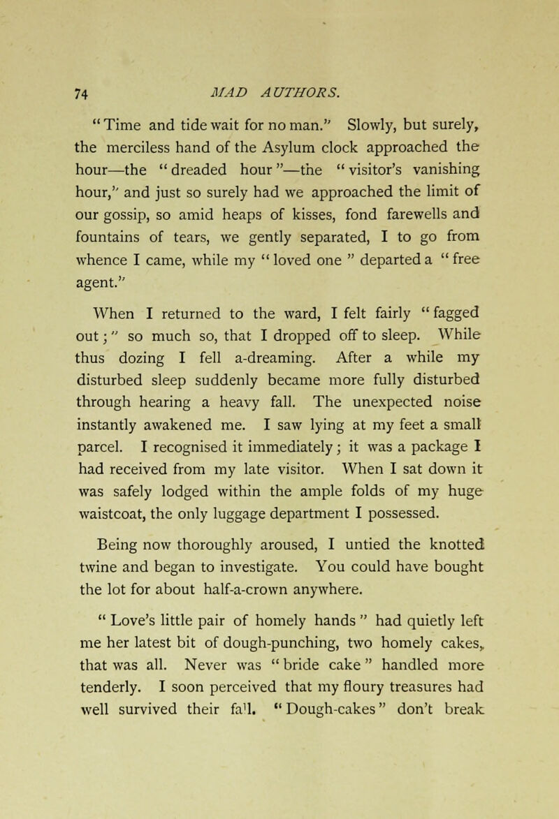  Time and tide wait for no man. Slowly, but surely, the merciless hand of the Asylum clock approached the hour—the  dreaded hour —the  visitor's vanishing hour,'' and just so surely had we approached the limit of our gossip, so amid heaps of kisses, fond farewells and fountains of tears, we gently separated, I to go from whence I came, while my  loved one  departed a  free agent. When I returned to the ward, I felt fairly  fagged out;  so much so, that I dropped off to sleep. While thus dozing I fell a-dreaming. After a while my disturbed sleep suddenly became more fully disturbed through hearing a heavy fall. The unexpected noise instantly awakened me. I saw lying at my feet a smalt parcel. I recognised it immediately; it was a package I had received from my late visitor. When I sat down it was safely lodged within the ample folds of my huge waistcoat, the only luggage department I possessed. Being now thoroughly aroused, I untied the knotted twine and began to investigate. You could have bought the lot for about half-a-crown anywhere.  Love's little pair of homely hands  had quietly left me her latest bit of dough-punching, two homely cakes, that was all. Never was  bride cake  handled more tenderly. I soon perceived that my floury treasures had well survived their fa'l.  Dough-cakes don't break