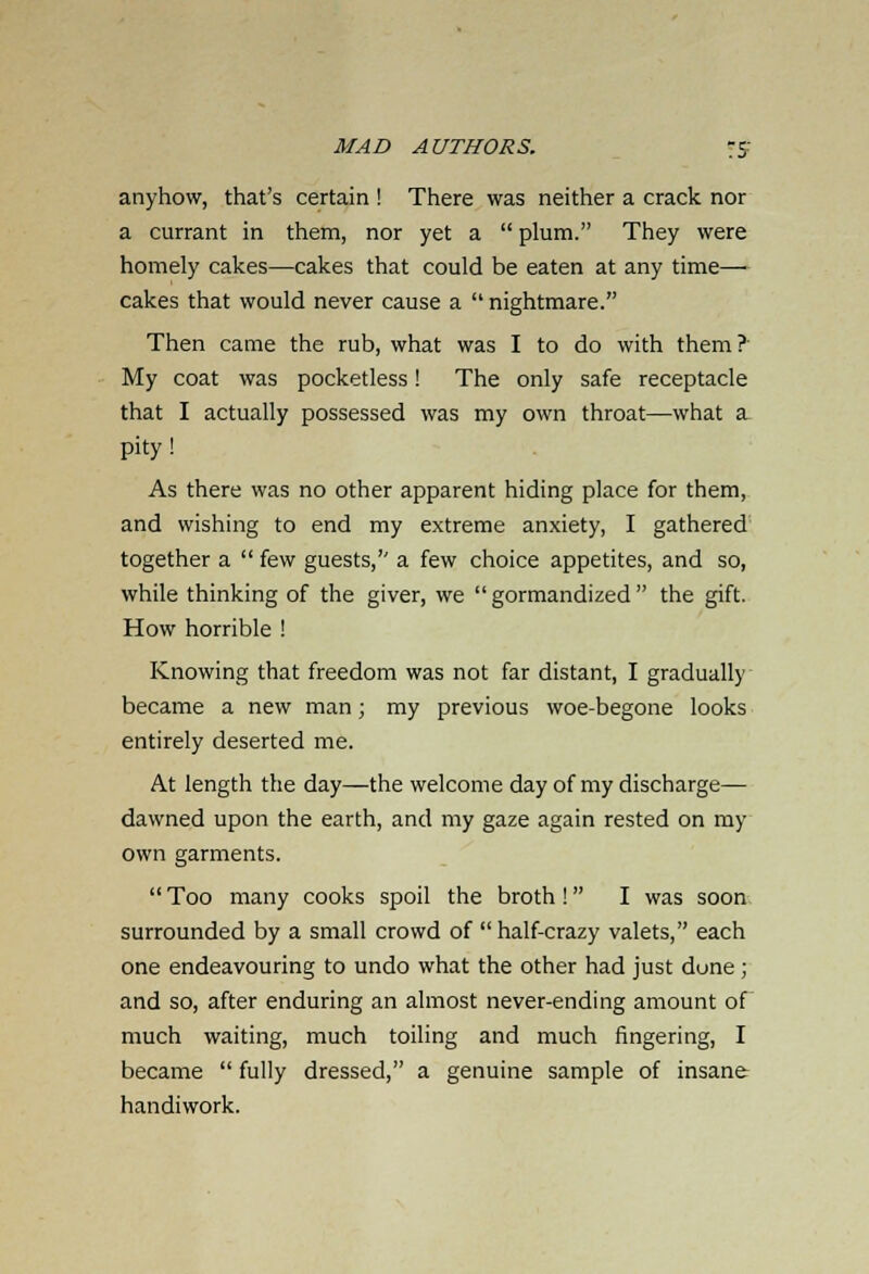 anyhow, that's certain ! There was neither a crack nor a currant in them, nor yet a  plum. They were homely cakes—cakes that could be eaten at any time— cakes that would never cause a  nightmare. Then came the rub, what was I to do with them?' My coat was pocketless! The only safe receptacle that I actually possessed was my own throat—what a pity! As there was no other apparent hiding place for them, and wishing to end my extreme anxiety, I gathered together a  few guests, a few choice appetites, and so, while thinking of the giver, we gormandized the gift. How horrible ! Knowing that freedom was not far distant, I gradually became a new man; my previous woe-begone looks entirely deserted me. At length the day—the welcome day of my discharge— dawned upon the earth, and my gaze again rested on my own garments.  Too many cooks spoil the broth! I was soon surrounded by a small crowd of  half-crazy valets, each one endeavouring to undo what the other had just done; and so, after enduring an almost never-ending amount of much waiting, much toiling and much fingering, I became  fully dressed, a genuine sample of insane handiwork.