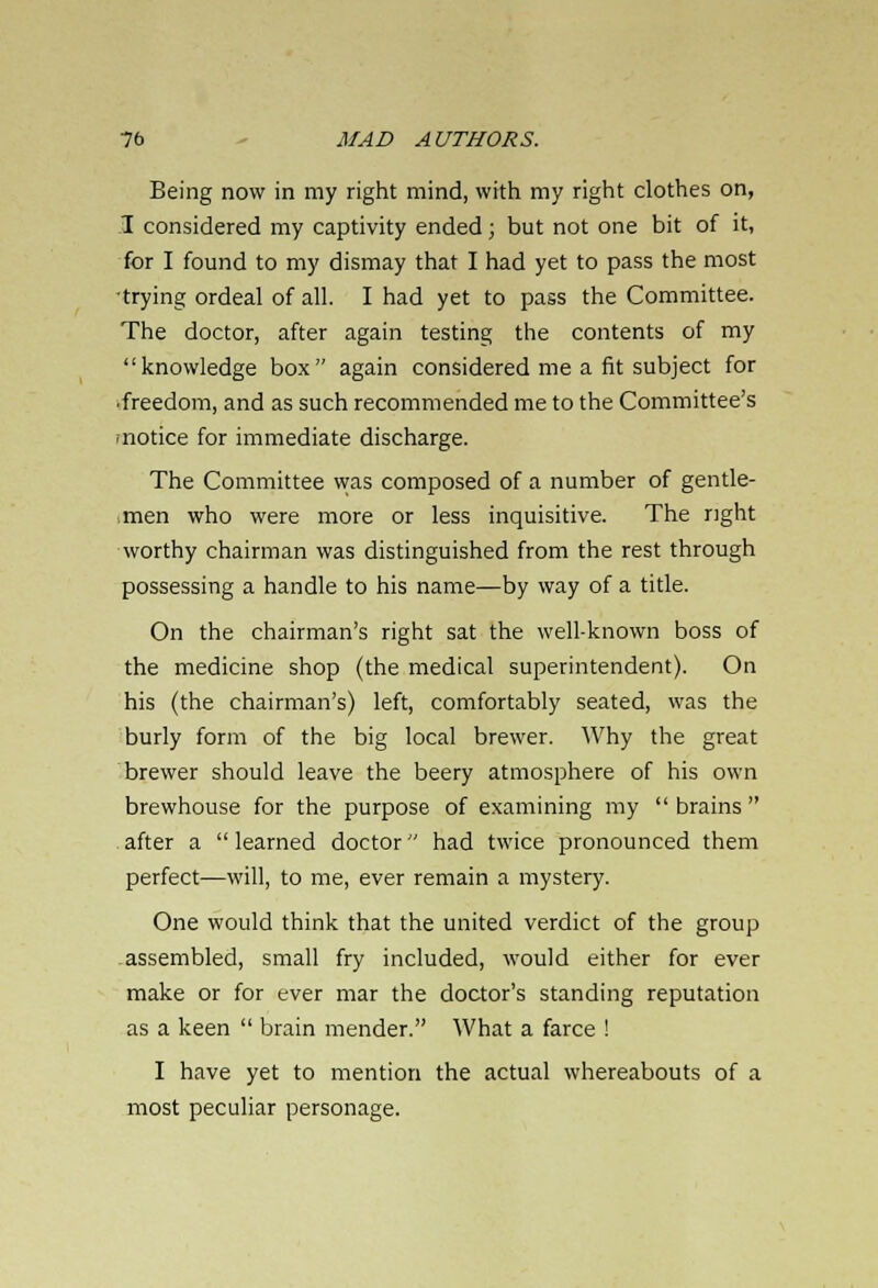 Being now in my right mind, with my right clothes on, I considered my captivity ended; but not one bit of it, for I found to my dismay that I had yet to pass the most •trying ordeal of all. I had yet to pass the Committee. The doctor, after again testing the contents of my knowledge box again considered me a fit subject for •freedom, and as such recommended me to the Committee's 'notice for immediate discharge. The Committee was composed of a number of gentle- men who were more or less inquisitive. The right worthy chairman was distinguished from the rest through possessing a handle to his name—by way of a title. On the chairman's right sat the well-known boss of the medicine shop (the medical superintendent). On his (the chairman's) left, comfortably seated, was the burly form of the big local brewer. Why the great brewer should leave the beery atmosphere of his own brewhouse for the purpose of examining my  brains  after a  learned doctor had twice pronounced them perfect—will, to me, ever remain a mystery. One would think that the united verdict of the group assembled, small fry included, would either for ever make or for ever mar the doctor's standing reputation as a keen  brain mender. What a farce ! I have yet to mention the actual whereabouts of a most peculiar personage.