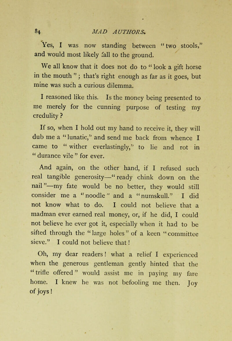 Yes, I was now standing between  two stools, and would most likely fall to the ground. We all know that it does not do to  look a gift horse in the mouth  ; that's right enough as far as it goes, but mine was such a curious dilemma. I reasoned like this. Is the money being presented to me merely for the cunning purpose of testing my credulity ? If so, when I hold out my hand to receive it, they will dub me a lunatic, and send me back from whence I came to  wither everlastingly, to lie and rot in  durance vile  for ever. And again, on the other hand, if I refused such real tangible generosity— ready chink down on the nail—my fate would be no better, they would still consider me a noodle and a numskull. I did not know what to do. I could not believe that a madman ever earned real money, or, if he did, I could not believe he ever got it, especially when it had to be sifted through the large holes of a keen committee sieve. I could not believe that! Oh, my dear readers! what a relief I experienced when the generous gentleman gently hinted that the  trifle offered would assist me in paying my fare home. I knew he was not befooling me then. Joy of joys!