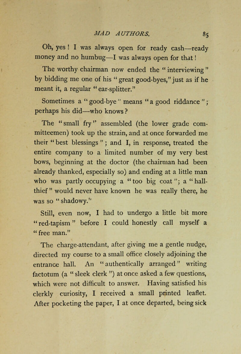 Oh, yes ! I was always open for ready cash—ready money and no humbug—I was always open for that! The worthy chairman now ended the  interviewing  by bidding me one of his  great good-byes, just as if he meant it, a regular  ear-splitter. Sometimes a good-bye means a good riddance ; perhaps his did—who knows ? The  small fry assembled (the lower grade com- mitteemen) took up the strain, and at once forwarded me their  best blessings ; and I, in response, treated the entire company to a limited number of my very best bows, beginning at the doctor (the chairman had been already thanked, especially so) and ending at a little man who was partly occupying a too big coat; a  hall- thief  would never have known he was really there, he was so  shadowy.'' Still, even now, I had to undergo a little bit more  red-tapism before I could honestly call myself a  free man. The charge-attendant, after giving me a gentle nudge, directed my course to a small office closely adjoining the entrance hall. An authentically arranged writing factotum (a  sleek clerk ) at once asked a few questions, which were not difficult to answer. Having satisfied his clerkly curiosity, I received a small printed leaflet. After pocketing the paper, I at once departed, being sick