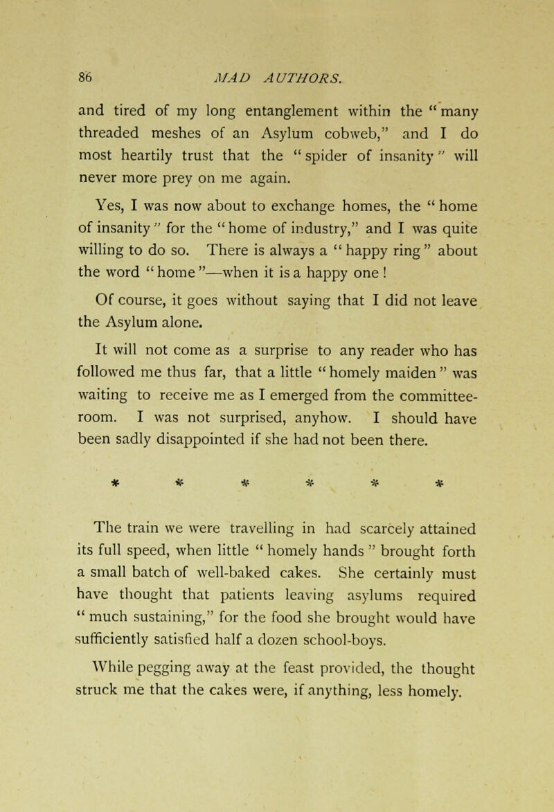 and tired of my long entanglement within the  many threaded meshes of an Asylum cobweb, and I do most heartily trust that the  spider of insanity will never more prey on me again. Yes, I was now about to exchange homes, the  home of insanity  for the  home of industry, and I was quite willing to do so. There is always a  happy ring about the word  home —when it is a happy one ! Of course, it goes without saying that I did not leave the Asylum alone. It will not come as a surprise to any reader who has followed me thus far, that a little  homely maiden  was waiting to receive me as I emerged from the committee- room. I was not surprised, anyhow. I should have been sadly disappointed if she had not been there. The train we were travelling in had scarcely attained its full speed, when little  homely hands  brought forth a small batch of well-baked cakes. She certainly must have thought that patients leaving asylums required much sustaining, for the food she brought would have sufficiently satisfied half a dozen school-boys. While pegging away at the feast provided, the thought struck me that the cakes were, if anything, less homely.