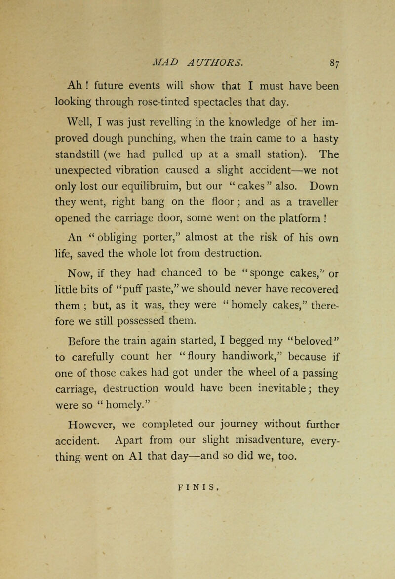 Ah ! future events will show that I must have been looking through rose-tinted spectacles that day. Well, I was just revelling in the knowledge of her im- proved dough punching, when the train came to a hasty standstill (we had pulled up at a small station). The unexpected vibration caused a slight accident—we not only lost our equilibruim, but our  cakes  also. Down they went, right bang on the floor ; and as a traveller opened the carriage door, some went on the platform ! An  obliging porter, almost at the risk of his own life, saved the whole lot from destruction. Now, if they had chanced to be  sponge cakes, or little bits of puff paste, we should never have recovered them ; but, as it was, they were  homely cakes, there- fore we still possessed them. Before the train again started, I begged my beloved to carefully count her floury handiwork, because if one of those cakes had got under the wheel of a passing carriage, destruction would have been inevitable; they were so  homely. However, we completed our journey without further accident. Apart from our slight misadventure, every- thing went on Al that day—and so did we, too. finis.