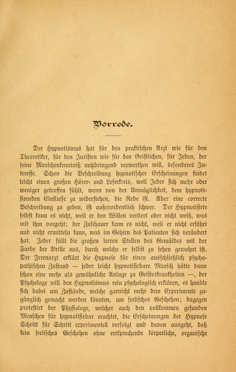 v&OYre&e. £>er §rpnoti3mn§ fjat für bert praftifdjett Strgt roie für ben £l)eoretifer, für ben 3'nriften tnie für ben ©eiftlidjen, für ^ebm, ber feine 9ftenfd)enfemttnif3 nnpringenb üerroertl)en roill, befonbere§ 3n- tereffe. 6djon bie 23efd)reibnng l)npnotifd)er (Srfdjeinimgen finbet letd)t einen großen §örer= nnb ßeferfrei3, roeü 3>eber ftd) meljr ober weniger getroffen fül)lt, roenn oon ber Unmöglid)feit, bem ^t)pnott= ftrenben (Sinflnffe 31t roiberftel)en, bie 9^ebe ift. 2lber eine correcte S5efd)reibnng ju geben, ift aufeerorbentlidj fd)roer. 3)er ^üpnotifirte felbft lann e£ nid)t, roeü er ben SöiHen oerliert ober nid)t tt>eif$, roa§ mit iljm oorgeljt; ber ßufdjauer !ann e§ nid)t, roett er nid)t erfährt nnb nid)t ermitteln fcmtt, roa§ im ®el)tm be3 Patienten ftd) oerchtbert rjat. geber füllt bie großen leeren ©teilen be3 ©emälbes mit ber garbe ber drille an£, bnrd) roeldje er felbft gu fefyen gewohnt ift. S)er Srrenar^t erflärt bie §tipnofe für einen anäfdjlieftlid) pft)d)o= patl)ifd)en ßuftanb — jeber teidjt l)^pnotiftrbare $ftenfd) l)ätte bann fd)on eine meljr al3 geroölmlidje Anlage gu (MfteSfr anleiten —, ber $[tid)ologe miH ben £tj:pnoti3mu3 rein rjfüdjologifd) erflären, e§ rjanble ftd) babei nm Suftäube, roeldje garnid)t mel)r bem ©rperintente git« gänglid) gemad)t loerben fomtten, nm feelifd)e§ ©efd)el)ett; bagegen proteftirt ber ^ftologe, roeld)er and) ben oolllommen gefnnben 93ienfd)en für rjtipnotifirbar erad)tet, bie @rfd)eimmgen ber $t)pnofe <Sd)ritt für @d)ritt erperimentell verfolgt nnb bauon an£gel)t, ba$ lein feelifdjeS ©efd)el)en ol)ne entfpredjenbe fötperlid)e, organifd)e