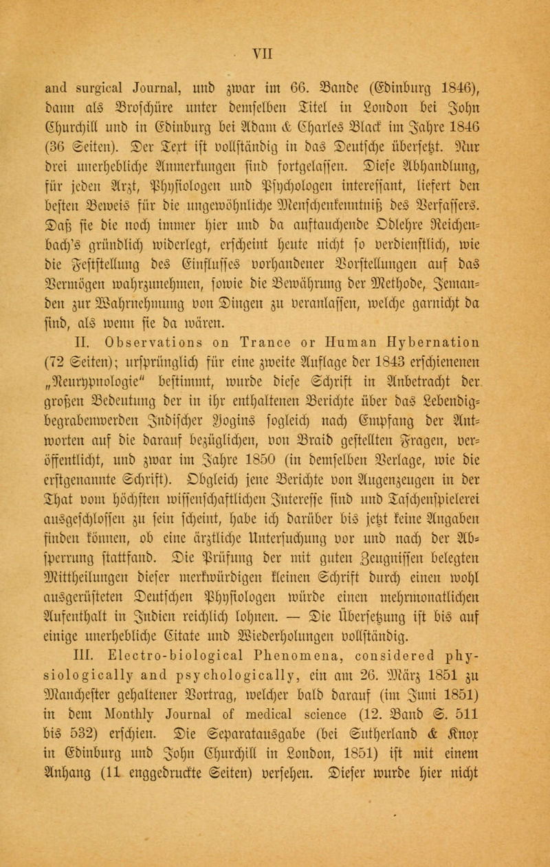 VII and surgical Journal, unb ^nrnr im 66. 23cmbe ((Sbinburg 1846), bann als 25rofd)üre unter bemf elften £itel in ßonbon bei 3ot)n G()urd)t(i unb in ©binbnrg bei Abam & (partes 23lacf im 3>al)re 1846 (36 Seiten), ©et £ert ift üoflftänbig in ba$ ©entfdje überfe|t. 9?ur brei unert)ebltd)e $nmerfun§en ftnb fortgelaffen. ©iefe Abljanblung, für {eben Ätgt, Prologen unb ^>ft)d)ologen intereffant, liefert ben beftett 23emei3 für bie nngenwljnlidje 93tatfd)cufenntmj$ be<3 üBerfaffetö. ©afj fie bie nodj immer l)ier unb ba auftaudjenbe £)bleljre 9fteicr)en= baäys grünblid) miberlegt, erfdjeint Ijeute ntd)t fo uerbieuftlid), mie bte geftftclluug beS (SiufluffeS oorrjanbener SSprfteHungen auf ba«3 Vermögen marjrzuuelmtcu, fomie bk ^emäljrimg ber Sftetrjobe, gemein* ben jut 2£at)ruel)mung tum ©Ingen §u oerantaffen, meldje garnidjt ba ftnb, als wenn fie ba mären. II. Observations on Trance or Human Hybernation (72 (Seiten); urfprüuglid) für eine jmeite Auflage ber 1843 erfd)ienenen „Dieurrjpuologte befttmmt, mürbe biefe 6d)rtft in Anbetrad)t ber großen SBebentnng ber in iljr enthaltenen 23erid)te über btö ßebenbig= begrabemuerben gnbifdjer £Jogin3 fogleid) nad) (Smpfang ber WxiU Worten auf bie barauf bezüglichen, oon SBraib gepellten fragen, Der* öffentltdjt, unb jmar im 3>at)re 1850 (in bemfelben Vertage, mie bie crftgenannte <sd)rift). Dbgleid) jene SSeridjte oon Augenzeugen in ber SHjat oom l)öd)ften miffenfd)aftlid)en gnterefje ftnb unb £afd)enfpieleret au3gefd)toffen gu fein fdjehtt, l)abe id) barüber bi$ jet^t feine Angaben ftuben tonnen, ob eine ar£tltdje Unterfud)ung oor unb nad) ber Ab= fperrung ftattfanb. ©ie Prüfung ber mit guten ßengniffen belegten 9ftittl)eiluugen biefer merfmürbigen tleinen ©djrift burd) einen mot)l au^gerüfteten ©eutfdjen $l)t)ftologen mürbe einen met)rmonatlid)en Aufenthalt in gnbicn reid)lid) lohnen. — ©ie Überfettung ift bi3 auf einige itnerl)eblid)e Gitate unb 2Biebert)olungen oollftättbig. III. Electro-biological Plienomena, considered phy- siologically and psychologically, ein am 26. 9Mr$ 1851 §u 531and)efter gehaltener Vortrag, metd)er batb barauf (im 3»nm 1851) in bem Monthly Journal of medical science (12. 23anb @. 511 biy 532) erfdjien. ©ie <separatau3gabe (bä @utt)erlanb & $nor in ©binburg unb 3ol)tt ©fjurdjiW in ßonbon, 1851) ift mit einem