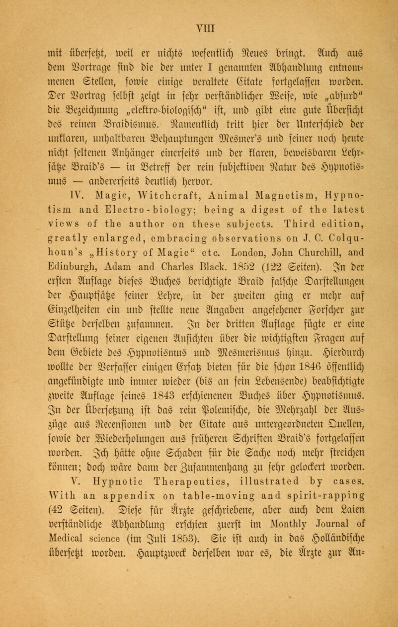 mit überfetjt, raeil er nidjtS mcfentlid) üfteneS bringt. 2(itd) cut§ bem Vortrage finb bie ber unter I genannte« $bl)anblung entnom= menen stellen, forme einige veraltete (Sitate fortgelaffen roorben. 3)er Vortrag felbft geigt in fetjr öerftänblidjer SOßeife, roie „abfurb bie SBegeidjnnng r,eleÄro*btologifdjw tft, unb gibt eine gute Überftdjt bes reinen SSraibtSmuS. üftament(id) tritt I)ier ber Unterfd)ieb ber unflaren, unhaltbaren ^Behauptungen 3Re£mer'£ unb feiner nod) l)eute nid)t feltenen Slnpnger einerfeitS unb ber Haren, beweisbaren £et)r= feitje Sraib'3 — in betreff ber rein fnbjefttoen Statur beS §$motjS* muS — anbererfeitS beutlid) Ijeröor. IV. Magic, Witchcraft, Animal Magnetism, Hypno- tism and Electro - biology; being a digest of the latest views of the author on these subjeets. Third edition, greatly enlarged, embracing observations on J. C. Colqu- lioun's „History of Magic etc. London, John Churchill, and Edinburgh, Adam and Charles Black. 1852 (122 (Seiten). 3>tt ber erfreu Auflage biefeS *8ud)eS benötigte SSraib falfd)e £)arfteüungen ber §auptfäf$e feiner £ebjre, in ber feiten ging er mel)r auf (Singelfyeiten an unb [teilte neue Angaben angefeilter gorfdjer gur @tü£e berfelben jufammen. 3>n ^er brüten Auflage fügte er eine £)arftellung feiner eigenen 2lnfid)ten über bie roidjtigften fragen auf beut öebiete be£ §t)pnotiSmnS unb üKeSmeriStttuS Ijin$u. §terbnrdj wollte ber §Berfaffer einigen (£rfa£ bieten für bie fd)on 1846 öffeutltd) angefünbigte unb immer mieber (bis an fein SebenSenbe) beabjtdjtigte ^roeite Auflage [eines 1843 erfdjieneneu 33ud)eS über ^pnottSmuS. 3n ber Überfettung i[t ba£ rein $olemifd)e, bie yRd^aty ber 2lu3= jüge au<§ Sftecenftonen unb ber Zitate au$ untergeorbneten Duellen, foraie ber Bieberl)olungen auä früheren Schriften 33raib'S fortgelaffen roorben. %ä) rjätte orjtte «Sdjaben für bie 6ad)e nod) mel)r ftreid)en tonnen; bod) märe bann ber ßufammenfjang gu ferjr gelodert roorben. V. Hypnotic Therapeutics, illustrated by cases. With an appendix on table-moving and spirit-rapping (42 leiten). £)iefe für 5(rgte gefdjriebene, aber aud) bem £aten nerftchtbltdje 21bl)anblung erfd)ien juerft im Monthly Journal of Medical science (im 3>ult 1853). 6ie ift aud) in ba£ §otlänbifd)e überfe^t roorben. §aupt^uect berfelben roar es, bie äCr^te jur 2ln=