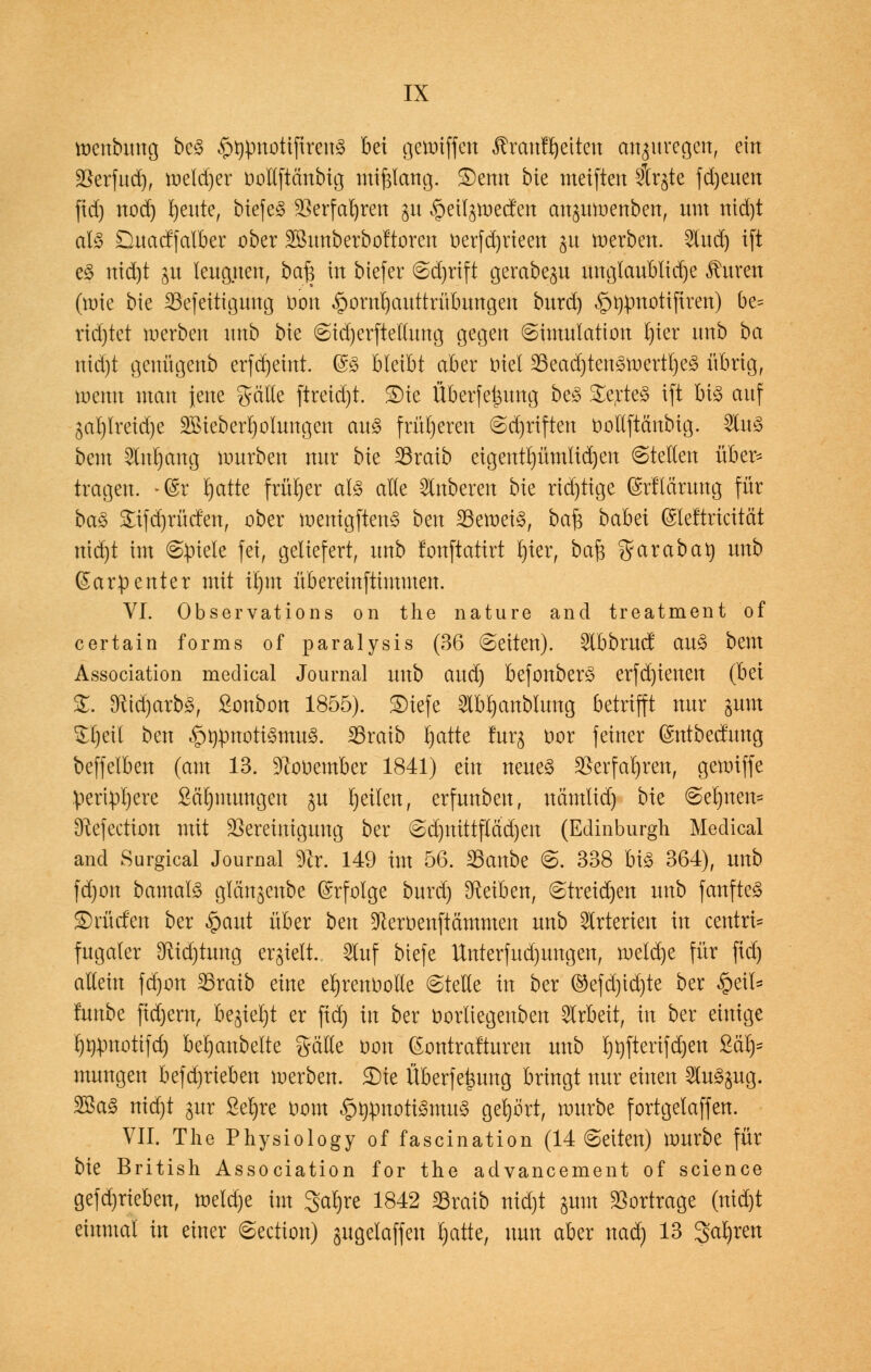 menbung beS ^pnotifireuS bei getoiffen ßrauf Reiten anzuregen, ein Berfud), meldjer öoHftßnbtg tmfjlattg. £)enn bie weiften 5tr§te fdjeuen fid) nod) fyeute, tiefet 25erfa^ren $u §et(^ec!en an^umenben, um nid)t als Duadfalber ober Sßunberboftoren oerfdjrieen $u werben. 2lud) ift e§ nid)t ju leugnen, ba| in biefer Sd)rift gerabep wtgfouBlidje Citren (roie bte 35'efettigung Don Hornhauttrübungen burd) §npuotifiren) be= ridjtet werben unb bie StdjerfMwtg gegen Simulation l)ter unb ba nid)t genügenb erfdjetnt. @S bleibt aber Diel 23ead)ten3roertl)eS übrig, menn man jene gälle (treid)t. S)ie Überfe&urtg be£ Wertes ift bis auf ^al)lreid)e 2Bieberl)oIungen aus früheren Sdjriften oollftänbig. 2luS bem 2lnt)ang würben nur bie 23raib eigentt)ümtid)en ©teilen über* tragen. -@r rjatte früher als alle Ruberen bie rid)tige ©rfldrung für baS £tfd)rücfen, ober wenigftenS bm beweis, ba£ babei (Sieftricität nid)t im (Spiele fei, geliefert, unb tonftatirt t)ier, ba$ $araban unb (Sarpenter mit il)tn übereinftimmen. VI. Observations on the nature and treatment of certain forms of paralysis (36 Seiten). 2lbbrucf auS bem Association medical Journal unb and) befonberS erfdjienen (Bei S. 9iid)arbS, Sonbon 1855). ©tefe 2lbl)anblung betrifft nur $um Stljetl ben §npnotiSmuS. 2Sraib rjatte fürs oor feiner Gmtbecfimg beffeiben (am 13. üftooember 1841) ein neues $erfal)ren, gemiffe .periphere Särjmungen ju feilen, erfunben, nämlid) bie Set)nen= Dtefection mit Bereinigung ber Sd)mttflad)en (Edinburgh Medical and Surgical Journal 9ir. 149 im 56. 23anbe S. 338 bis 364), unb fd)on bamalS glcmjenbe ©rfolge burd) Reiben, Streichen unb fanfteS Brüden ber $aut über bm ^eroenftämmen unb Arterien in centri- fugaler 3ftid)tung erhielt. Stuf biefe Unterfud)ungen, roeld)e für fid) allein fd)on 23raib eine erjrenoolle Stelle in ber ©efd)id)te ber §eü= lunbe ftdjern, be^iel)t er fid) in ber norliegenben Arbeit, in ber einige rjurmotifd) bejubelte gätle oon (Sontrafturen unb ^fterifd)en SLaly mungen befdirieben werben. SDte Überfettung bringt nur einen 5luS§ug. 2BaS nid)t gur ßefyre Dom ^tirmotiSmuS gehört, mürbe fortgetaffen. VII. The Physiology of fascination (14 Seiten) mürbe für bie British Association for the advancement of science gefd)rieben, weld)e im 3at)re 1842 23ratb nid)t gum Bortrage (nid)t einmal in einer Section) jugelaffeu t)atte, nun aber nad) 13 3al)ren