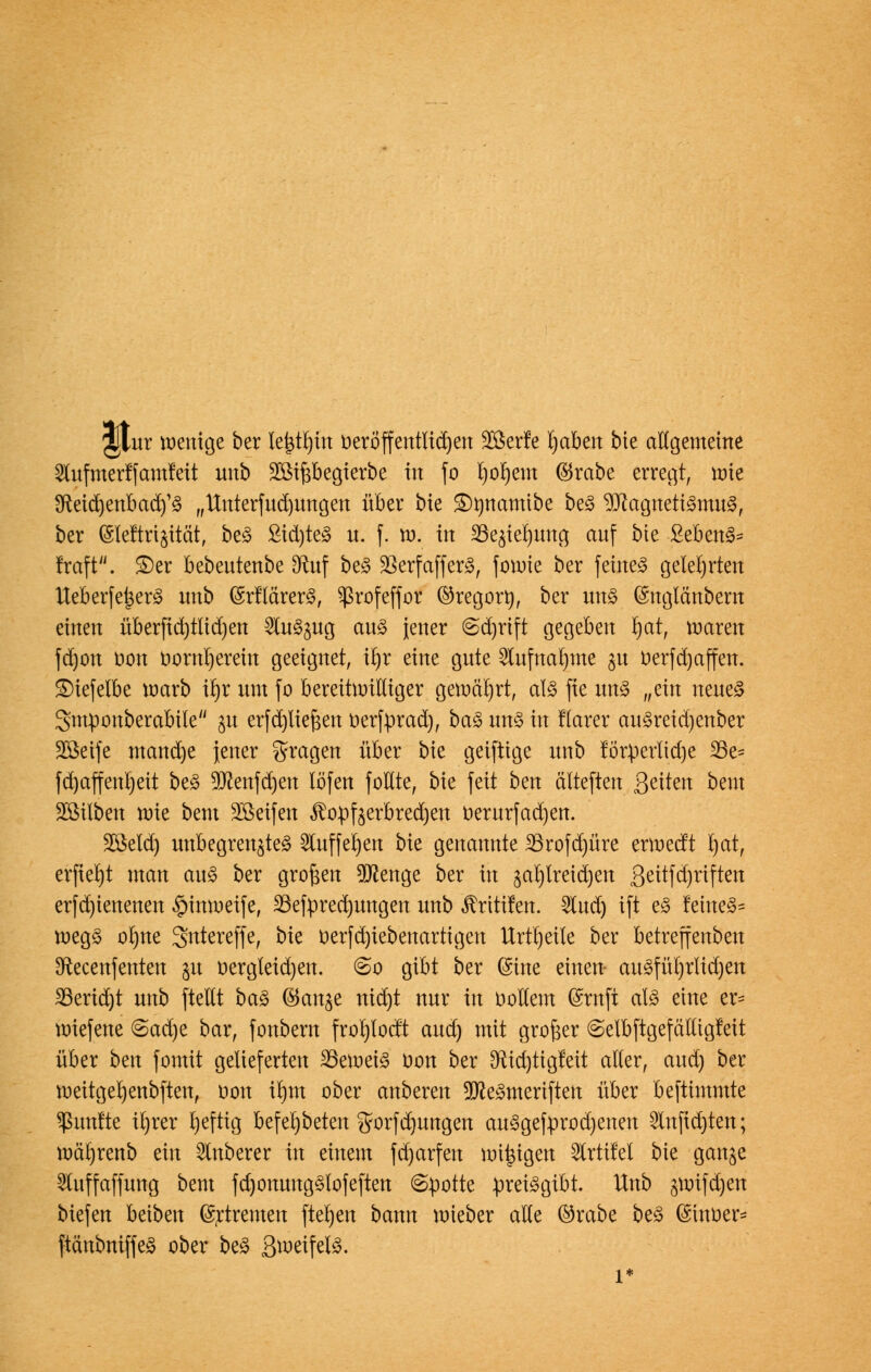 jjtur wenige ber lejätrjüt oeröffentfidjen SÖerfe tjaben bie allgemeine lufmerffamfeit unb Sßtfjbegterbe in fo l)or)em ©reibe erregt, tote 3fteid)enbacr/S „Unterfudjungen über bte Stynanttbe beS Magnetismus, ber (Sleftrijität, beS Sid)teS u. f. tu. in 23e^iel)ung auf bte SebenS* traft. £)er bebeutenbe [Ruf beS 23erfafferS, foroie ber feines gelehrten UeberfetjerS unb (SrflärerS, ^rofeffor ©regort), ber uns (Snglcutbem einen überfid)tlid)en SluSjug aus jener @d)rift gegeben r)at, waren fd)on oon vornherein geeignet, tfyr eine gute 2tufnalune gu oerfdjaffen. £)iefelbe warb it)r um fo bereitwilliger gewährt, als fie uns „ein neues Smponberabtle gu erfcpefjen üerfprad), baS uns in flarer auSreid)enber SCöetfc mand)e jener fragen über bie geiftige unb körperliche 33e= fd)affenl)eit beS 9Jcenfd)en töfen follte, bie feit bm älteften Seiten beut Söilben wie beut Söeifen ^opfeerbredjen t>erurfad)en. äßeld) unbegrenztes Slufferjen bk genannte 23rofd)üre erweeft t)at, erftebjt man auS ber großen beenge ber in jaljtreidjen 3^itfd)riften erfd)ienenen §inwetfe, 33efpred)ungen unb Ärttifen. Slud) ift eS feines* wegS ot)ne Sntereffe, bie verfd)iebenartigen Urtt)eile ber betreffenben 3ftecenfenten 51t vergleichen. @o gibt ber (Sine einen- auSfül)rlid)en S3erid)t unb [teilt baS ©ange md)t nur in vollem Gsrnft als eine er- wiefene @ad)e bar, fonbern frorjlocft aud) mit großer ©etbftgefätligfeit über ^n fomtt gelieferten 23emetS Von ber Sftidjtigfeit alter, aud) ber weitgel)enb[ten, von ir)nt ober anberen 9JceSmeri[ten über beftimmte fünfte iljrer rjeftig befel)beten gorfdjtmgen auSgefprodjenen 2lnftd)ten; wäljrenb ein Ruberer in einem fdjarfen wiegen Slrtitet bie gange 5luffaffung bem fdpnungSfofeften (Spotte preisgibt. Unb gwtfdjen biefen beibett ©rtremen [terjen bann roieber alte ©rabe beS (Sinoer- [tänbnif[eS ober beS ßweifelS.