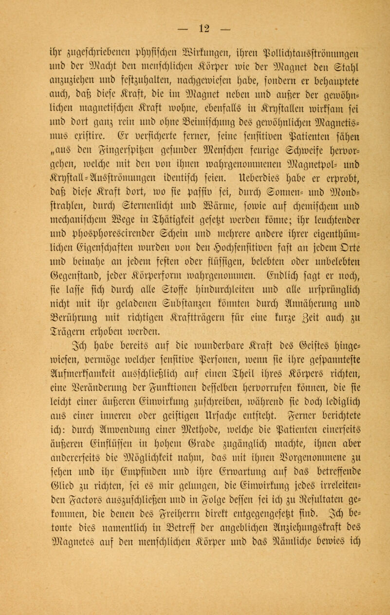 Üjr gitgefdjriebcncn pt)t)fifd)en ääMrfmtgett, xijxm $ollid)tau<3ftrömungcn unb ber 9Jtod)t ben menfd)lid)eu Körper mte ber Magnet beu <Stal)l anauateljen unb feftsuljalten, nad)gcrotefen l)abe, foubent er behauptete aud), bafs tiefe Äraft, bie im Magnet neben unb cwfjet ber gemö^n* Iid)cn magnetifdjen $raft tooljtte, ebenfalls in Anstalten roirffam fei unb bort gang rein unb ofyne 23eimifd)ttng be3 geioö^nliiJ)en 9ttagneti3= mu§ eriftire. ©r oerftdjerte ferner, feine fenfitiuen Patienten fäljett „aus ben gingerfpii$cu gefunber 9ttenf d)en feurige (Sdjroeife I)eruor= gc^en, meldje mit bm öbn iljuen malgenommenen iüiagnetpol= nnb $rt)ftatl = $u3ftrbmungen ibentifd) feien. Iteberbie3 Ijabe er erprobt, bafc biefe ßraft bort, mo fie paffto fei, burd) @omten= unb $ftonb= ftrat)len, burd) @ternenlid)t unb SSärme, fomie auf d)emifd)em unb med)anifd)em SBege in Srjätigfeit gefegt merben fönne; irjr Ieud)tenber unb pl)o§:ol)ore3cirenber @d)eitt unb mehrere anbere ir)rer eigentl)ünt= lid)en ©igenfd)aften mürben oon ben §od)fenfitioen faft an iebem Orte unb beinahe an jebent feften ober pffigen, belebten ober unbelebten ©egenftanb, jeber ^örperform malgenommen, ©nblid) fagt er nod), fie laffe fid) burd) alte (Stoffe l)inburd)leiten unb alte urfprünglid) nid)t mit ü)r gelabenen ©ubftan^en tonnten burd) 2lttnäl)erung unb 23erül)rung mit rid)tigen ^raftträgern für eine fuqe Qtit aud) 31t Prägern erhoben merben. gd) l)abe bereite auf bie munberbare ^raft be3 ©eifte3 t)inge= «riefen, oermöge roeldjer fenfitioe ^erfonen, metm fie itjre gefpamttefte 2lufmerffamfeit au£fd)tief3lid) auf einen Srjeil iljreS $ö'rper3 richten, eine 23eränberung ber Munitionen beffelben rjeroorrufen tonnen, bie fte Ieid)t einer äußeren (Smnrirtung gufd)reiben, mäl)renb fte bod) lebiglid) au3 einer inneren ober geiftigen ttrfad)e entfielt, gerner berid)tete id): burd) ^mnenbung einer 9)Mt)obe, meld)e bie Patienten einerfeits äußeren ©inflüffen in l)ol)em ®rabe jugänglid) mad)te, it)nen aber attbererfeit3 bk $ftö'glid)fcit nat)tn, ba§> mit irjnen Vorgenommene gu fel)en unb itjx (Smpfinben unb it)re (Srroartung auf ba§> betreffeube ©lieb gu rtd)ten, fei e£ mir gelungen, bie (Simoirfung jebeS irreleiten* ben gactor«3 au^ufd/tiejsett unb in golge beffen fei id) 31t 9?efultatett ge= t'ommen, bie betten be3 $reit)errn bireft entgegengefeist ftttb. 3:d) fa5 tonte bte<§ namenttid) in betreff ber angeblidjen 2ltt3icl)uttg$fraft be£ ^Jiagueteä auf ben menfd)lid)en Körper unb ba§ !ftämlid)e benrieS id)