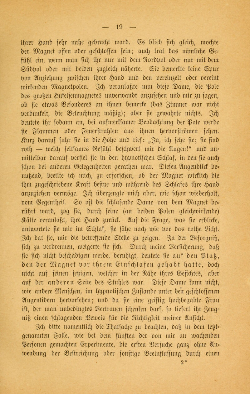 irjrer §anb feljr nafye gebrad)t warb. (§3 blieb fid) gfeid), mod)te ber Magnet offen ober gefd)loffen fein; and) trat ba§ nämlid)e ©e^ fürjl ein, wenn man ftd) it)r nur mit bent 3Rorbpol ober mir mit bem Sübpol ober mit beiben sugleid) näherte. Sie bemerfte feine Spur oon 2ln$iel)ung gunfd)en it)rer £anb nnb ben oerein^elt ober oereint roirlenben Magnetpolen. 3>d) üeranlafste nnn biefe ©ante, bie ^ßotc be3 großen «gmfeifenmaguetes unoermanbt an^ufe^en nnb mir gn fagen, ob fte etwa! 25efoubcre» an ibjnen bewerfe {ba$ Qimmtt mar nid)t oerbuufelt, bie ^eleudjtung mftfjtg); aber fte gewahrte nid)R 3d) beutete it)r fobann an, bei anfmerffamer 23eobad)tung ber Sßole werbe fte flammen ober gcuerftrat)Ien au<3 il)nen ^erüorftrömen febjen. ßur$ baranf fnl)r fie in bie §öl)e nnb rief: „3a, td) fel)e fte; fte finb rotrj — meld) feltfames ©efnl)t befd)mert mir bie otogen! nnb nn= mittelbar baranf u erfiel fie in bm rjt)pnotifd)en @d)laf, in bm fte and) fd)on bei anberen Gelegenheiten geraden mar. liefen 5lngenblicf be= nnj3enb, beeilte id) mid), gu erforfd)en, ob ber Magnet mirfltä) bie irjtn ^ngefd)riebene $raft befit^e nnb mäljrenb be3 @d)tafe<3 il)re £cmb an^ie^en oermogc. 3d) überzeugte mid) aber, mie fd)on mieberljolt, oont ©egentrjeit. So oft bie fd)lafenbe ©ante oon beut Magnet be= rürjrt warb, 30g fie, bnrd) feine (an beiben $olen gteidjroirfenbe) Mite Heranlaßt, it)re §anb gurüc!. 2tuf bie grage, wa3 fie erblicfe, antmortete fte mir im 6djlaf, fie fäl)e nad) mie oor baä rotl)e £id)t. 3d) bat fie, mir bie betreffenbc Stelle gn geigen. 3tt ber 23eforgmJ3, fid) 311 oerbremten, weigerte fie fid). 2)urd) meine 2krfid)erung, ba$ fie fid) nid)t bcfd)äbigcn merbe, beruhigt, beutete fie auf ben $larj, bax ber Magnet oor irjrem @infd)lafen gehabt fyatte, bod) nid)t auf feinen jetzigen, meld)er in ber Dlätje trjreä ®eftd)tes, aber auf ber anberen Seite be£ Stur)te§ mar. £)iefe ©ante !ann nid)t, mie anbere $)cenfd)en, im I)^motifd)en guftanbe unter bm gefd)loffenen -Slugeulibcnt l)eroorfel)eu; unb ba fte eine geiftig t)od)begabte grau ift, ber mau unbebingte» Vertrauen fdjenfen barf, fo liefert tlrr 3>miy nife einen fd)lagenben 23emeiS für bie 9^id)tigleit meiner 2Infid)t. gd) bitte namentlid) bk Srjatjadje 31t beadjten, baj3 in bem lei$t* genannten %alkf mie bei bem fünften ber nott mir an mad)enben ^erfoncn gemad)ten (srpcrimente, bie erften s$erfud)e gan$ ol)ne 2ln= menbuug ber 33eftreid)itug ober fonftige 23eeinfluffung burd) einen