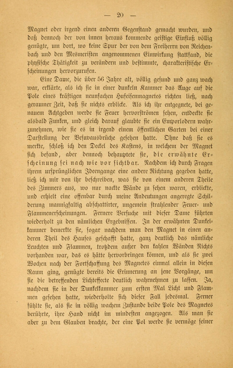 Magnet ober irgenb einen anbereit ©egenftanb gemadjt mürben, nnb bajj bemtod) ber oon innen I)erau3 fommenbe geiftige (Sirtflufc böHtg genügte, mit bort, mo leine ©pur ber non beut greirjernt t>on 9fteid)en* bad) nnb ben STOe^mertften angenommenen (Stmmrfung ftattfanb, bie pl)t)ft|d)e £l)ä'tigfeit ju oeränbent nnb befttmmte, d)aralterifttjd)e @r= fd)einnitgcit {jert>or$urufen. ©ine 3)ame, bie über 56 3at)re alt, oö'tlig gefunb nnb gan$ road) mar, erflärte, als id) fie in einer bnnleln Kammer ba» Stuge auf bk $ole eiltet fräftigen neunfachen $ufetfemnagitetcS rid)ten tiefe, nad) geraumer gett, bafe fie itid)ts erbtiefe. HS td) xijv entgegnete, bei ge* itauent 3td)tgeben merbe fie fyeuer tjertmrftrömeu feljen, entbeefte fte alsbalb guttfen, nnb gleid) barauf glaubte fie ein Gmtporlobern maljr* ^uneljiiten, nrie fie eS in irgenb einem ö'ffetttlidjett ©arten bei einer ©arftethtitg ber §8efufcau3brüdje gefeljen bjatte. Dirne ba$ fie es nterfte, fd)tofe id) ben ©etfel beS $aftenS, in meinem ber Magnet fid) befanb, aber bemtod) behauptete fie, bie ermähnte ©r= fd)einnng fei nad) rate oor ftd)tbar. Sftadjbem id) burd) fragen i()rem urfprüitglid)eit 3beengange eine anbere 3ttd)tung gegeben I)atte, liefe td) mir oon \i)x befd)reibeu, raaS fie oon einem anberen Steile beS 3^ner§ aus, rao nur naefte SBänbe $u fel)en raaren, erblicfte, nnb erhielt eine offenbar burd) meine ^ttbeutungen angeregte <Sd)it= berung mannigfaltig abjdjattirter, ungemein ftrat/lenber greuer= nnb glantmeiterid)eiituugeit. fernere £>erfud)e mit biefer S)ante führten raiebert)oIt ju ben nämlid)en (Srgebmffen. 3:n ber ermähnten 3)uufel= lammer bemerlte fie, fogar itad)bent man ben Magnet in einen am beren SHjeil beS §aufeS gefd)afft I)atte, ganj beuttid) baS uämlid)e £eud)tett nnb flammen, tro^bem aufeer ben fal)lett SBänbett 9cid)tS oort)aitben mar, baS eS I)ätte I)eroorbringeu fö'mteit, unb aU fie $raet 2Bod)en nad) ber gortfdjaffung beS Magnetes einmal allein in biefen [Raum ging, genügte bereits bie ©rinneruitg an jene Vorgänge, um fte bie betreffenbeit £id)teffecte beutüd) mal)ntet)men gu laffen. 3a, nad)bem fie in ber S)unfeltammer gum erften SM £id)t unb %\am^ men gefehlt l)atte, raieberfjolte fid) biefer galt jebeSmal. ferner füllte fie, als fte in oötlig mad)eiit 3uftaitbe beibe $ole beS Magnetes berührte, tfjre §anb ttid)t im minbefteit angezogen. 21IS man fie aber ju beut ©laubett brad)te, ber eine $ol merbe fte oermöge feiner