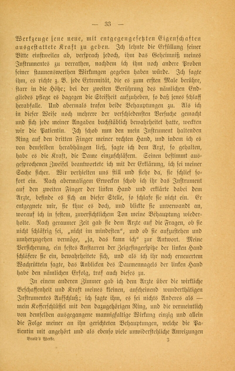 Sßerfgcuge jene neue, mit entgegengefefcten Sigenfdjaftert au^geftattete $raft gu geben. 3'd) lehnte bie (SrfMung feiner SBitte eiuftweilen ab, oerfprad) jebod), il)m ba§ (5>cl)ctiuni^ meines 3'nftrumenteS gu öerratfyen, nacrjbem id) il)tn nod) anbere groben feiner ftaunenswert'ljen SBirrnngen gegeben l)aben mürbe. 3d) fagte ibjm, e3 rid)te 3. S3. jebc (Srfremität, bie e£ jum erften 9Me berühre, ftarr in bie ,pol)c; bei ber ^weiten SSerü^rüng beS nämlidjen Gmb= gliebe» pflege i% bagegen bie «Steifheit aufgeben, fo ba^ jene* fdjlafl Ijerabfatle. Hnb abermals trafen beibe 23er)auptmtgeu jn. -2U* id) in biefer SBeife nod) mehrere ber ocrfd)iebenften 3Serfitd)e gemacht nnb fid) jebc meiner Angaben bnd)ftablid) bewahrheitet Ijatte, werften wir bie Patientin. Jd) fd)ob nun ben mein gnftrument bjaltenben Sfting auf ben britten Ringer meiner rechten £anb, nnb inbem id) es oen bemfelben Ijcrabbangen liefe, fagte id) bem Strgt, fo gehalten, habe es bie föraft, bie 3)ame ein$ufd)läfern. (Beinen beftimmt au3= gebrochenen ßwetfel beantwortete id) mit ber (Märung, id) fei meiner ©adje fid)er. 2Bir behielten uns füll nnb ftelje ba, fte fd)lief fo- fort ein. 9t ad) abermaligem drmeefen fd)ob id) il)r ba$ gnftrnment auf bm jwetten Singer ber linfen §anb nnb erflärte babei bem Str^te, befinbe e3 fid) an biefer ©teile, fo fd)lafe fie nidjt ein. @r entgegnete mir, fie tljue e3 bod), nnb blicf'te fie nnoenoanbt an, worauf id) in feftem, poerjur/tlitrjem £on meine 23el)aiu)tung wieber? tjolte. 9Had) geraumer Seit gab fie bem ^Crgte auf bie fragen, ob fie nid)t fd)läfrig fei, „nidjt im minbeften, nnb ob fie aufpfteljen nnb nml)ei3ngci)cn nermöge, „ja, baä lann id) jur Antwort, teilte Sßerjidjerung, ein feftes 2lnftarrcn ber 8eigefmgerfpi|e ber linfen §anb fd)läfere fie ein, bewahrheitete fid), nnb als id) il)r nad) erneuertem 2öad)riitteln fagte, ba§> Qlnblicfen bes JDaumennagelS ber linfen §anb l)abe bm nämlid)en Erfolg, traf and) biefer §u. gn einem anberen ßimmer gab id) bem Slr^te über bie Wtrfltdje 33efd)affcnl)eit nnb Äraft meines Heuten, anfd)einenb wunbertptigen gnftrumenteS 2Cuffdjluf$; id) fagte it)m, e3 fei nidjtS Ruberes als — mein $offerfd)luffel mit bem bajugel)örigeu SRing, nnb bie oermeintlid) oon bemfelben ausgegangene mannigfaltige Sßirfung einzig nnb allein bie golge meiner an i()it gerid)teten ^Behauptungen, roeldje bie $a= tientin mit angehört nnb als ebenfo oiete nnrotberftet)lid)e Slnreipngen