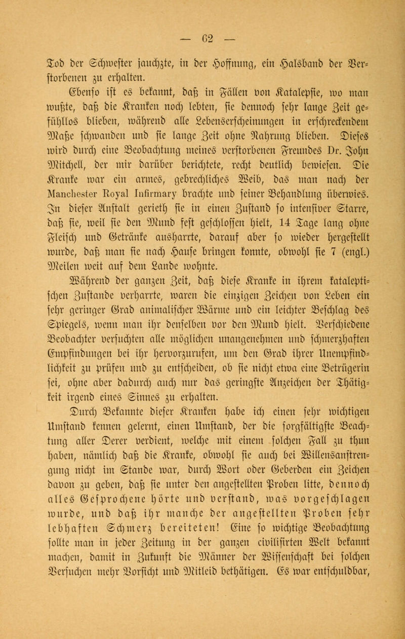 &ob ber £d)mefter jand^te, in ber Hoffnung, ein §at<3banb ber 35et^ ftorbenen §u erhalten. (Sbenfo ift es befattnt, bafc in galten bon ^atatepfte, mo man muftfe, ba£ bte Uranien nod) lebten, fte bennod) ferjr lange Seit ge= fül)tlo3 blieben, mät)renb alle 2eben§erfd)eimmgen in erjdjrecfenbem $?af$e fd)mauben unb fte lange Seit ot)ne *M)ruttg blieben. £)iefe3 mirb buvd) eine 23eobad)tung meinet nerftorbenen gteunbeS Dr. gpljn 9Jlitd)eIl, ber mir bavüber berid)tete, red)t betttlid) beriefen. 2)te Traufe mar ein armes, gebred)lid)eS SSeib, ba$ man nad) ber Manchester Royal Infirmary brad)te nnb feiner üßeljanblung überwies, gn biefer SXnftalt gerietl) fte in einen S^ftanb fo intenfiüer (Starre, ba£ fte, meil fte ben Wlxmb feft gefd)loffen l)ielt, 14 Sage lang ofyne S'leijd) nnb ©etränfe ankarrte, barauf aber fo mieber Ijergeftetlt trmrbe, ba§ man fte nad) §aufe bringen fomtte, obmoljl fte 7 (engt.) teilen meit auf beut Sanbe molmte. SBäljrenb ber gangen Seit, ba$ biefe ^ranle in it)rent !atalepti= fd)en Swftonbe oerljarrte, roaren bte einzigen Seidjen uon £eben ein ferjr geringer ©rab animalifdjer Sßärnte unb ein teid)ter 23efd)lag beS (Spiegeln, wenn man it)r benfetben tior ben 9Jhmb l)ieft. üßevfd)iebene 23eobad)ter uerfud)ten alle mö'glid)eu unangenehmen unb fdauerhaften (Snipfmbimgen bei itjr tjernoqurufen, um ben ©rab it)rer Unentpfinb* lid)teit $u prüfen unb ju entfdjeiben, ob fie uid)t etwa eine ^Betrügerin fei, ol)ite aber babnrd) and) nur baS geringfte Slngeidjen ber £l)ätig= feit irgenb eiltet @inne£ gu erhalten. ®urd) 23efannte biefer Traufen tjabe id) einen fet)r roid)tigen Hmftanb femten gelernt, einen llmftanb, ber bie forgfältigfte 23eadj= tung aller £)erer oerbient, meld)e mit einem foldjen %aXi ju tfyun rjaben, nämlid) ba$ bie kraule, obmofyl fte and) bei 2BittenSanftren= gung nid)t im ©taube mar, burd) 28ort ober ©eberben ein S^eu banon gu geben, bafs fte unter ben angeftellten groben litte, bennod) alles $efprod)ene l)örte unb nerftanb, maS üorgefd)lagen mürbe, unb ba$ it)r mand)e ber angeftellteu groben fel)r lebhaften ©djmerg bereiteten! ©ine fo mid)tige 23eobad)tnng foltte man in jeber S^ung in ber ganzen ciinlifirten SBelt befamtt mad)en, bamit in Sufttnft bte Männer ber Sötffenfäjaft bei fold)en $erfud)en meljr $orftd)t unb ^ftitteib betätigen. @S mar entfd)utbbar,