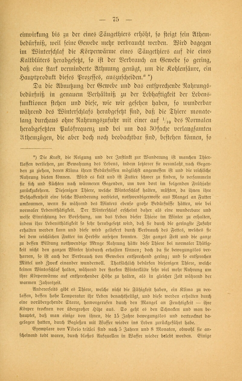 etmmrfung bt3 51t ber eines 6äugetf)ter3 ert)öT)t, fo fteigt fein 2ltrjem= bebürfnifj, meil feine ©etuebe mebjr oerbraud)t werben. 2Birb bagegett im Sföinterfdjtaf bie jförperoärme eiltet @äugett)ter3 auf bie etneg Kaltblütern Ijerabgefe^t, fo ift ber -ßerbraud) an ©ewebe fo gering, bafi eine ftarl oerminbcrte Sltfymung genügt, um bie iMjienfäure, ein ^auptprobult tiefet ^ßro^effeö, au^ufdjetbeu. *) £)a bie Slbnuijung ber ©eroebe uub ba$ entfpredjcnbe Sftafyrung^ bebürfm'fj in genauem SSerijältnifj 31t ber ßeb'rjaftigfeit ber £eben3= funftionen fielen uub tiefe, tote nur gefefyen fyaben, fo uutnbcrbar mätjrenb beS 28mterfd)iafS Ijerabgefejst jtnb, bafs bie £l)iere monate* lang burdjauS otjne ^afyrung^ufufyr mit einer auf V10 btä Normalen fjerabgefe^ten Pulsfrequenz uub bei um ba§ 30fad)e oerlanajamten ^t^em^ügen, bie aber bod) uod) beobad)tbar jtnb, befielen formen, fo *) Sie Greift, bie Neigung unb ber ^nftinlt 311t Söanberung ift mannen %fyex> Haffen bjerlteljett, 3ur 33emaf)rung beS SebenS, inbein legerer fic berantafjt nadj öegen* bett 3U stehen, bereit föftma i(jren 58ebürfittffen mögüdjft angemeffen ift unb bie retc^tidje 9?arjrung bieten fönnen. äßtrb e§ iait unb ift ^utter fdjtoet 31t finbett, fo berfammeln fie fidj unb flüchten nadj marineren ©egenben, um bon bort im folgenben ga-übjarjr 3itrücf3ufel)ren. ©iejenigen SUjiere, meldje 2Binterfd)Iaf galten, müßten, ba üjnett tr)rc 23efrf)affent)eit eine fötale 2Banberung Verbietet, noUjmenbigerrocife aus Mangel an Rätter umtommen, meint fie toä^renb beS SöinterS ebenfo grofje 23ebürfttiffe Ratten, mie bei normaler ÖebeitSttjätigtett. ©er SSinterfdjIaf erfdjetttt bat)er als eine mitnberbare unb meife (Sinricfjtung ber SSorfe'fjung, um baS ßeben biefer Spiere im SBiuter 3U ermatten, iitbem U)re ÖebenStrjätigfeit fo fcfjr Ijerabgcfe&t mirb, bafj fie burd) bte geringfte 3uWr erhalten trerben tarnt unb biefe mirb geliefert burd) 23erbraudj beS getteS, meldjeS fie bei beut reidjlidjen Butter im .£>erbfte anfeijen tonnten. 3föt ganjeS fyett unb bie ganse 31t beffen 33ilbutig notljmenbige 3Ktnge Sftaljrnng rjätte biefe Spiere bei normaler Srjättg* feit uidjt bett ga^ett Söinter tjinburd) erhalten tonnen; bod) ba fie bemegungSfoS ber= tjarren, fo ift and) ber SSerbraudj Oon ©emebett entfpredjenb gering; unb fo entfpredjen bittet unb Qmcd einanber muttberbolt. 33jatfadjltdj bebürfen biejenigeu Sljiere, lueldjc feinen Söintcvfdjlaf galten, mäljrenb ber ftarfett Söinterfälte fetjr biet meljr 9M)rung um ifjre ^örpermärme auf entfpredjenber ^pölje 311 galten, als in gleicher 3^tt maljrenb ber marinen SafjreSseit. ShtbererfeitS gibt eS Sljiere, meldte nid)t bie gät)igfeit Ijaben, ein $tima 3U ber* laffen, beffen tjolje Temperatur 'ifyx Seben benadjtfjciügt, unb biefe merben erhalten bitrdj eine borübergeljenbe Starre, rjerborgerufen burd) ben fanget an geud)tigfeit — itjre Körper troefnen bor übergroßer fytyt aus. <2o get)t eS bett <Sd)ttec!en uub man be= Rauptet, baß man einige bon irjnen, bie 15 %al)vt bemeguttgSloS unb bertroefnet ha* gelegen fjattett, burd) SSegtefeen mit üßaffer mieber ittS 2cben 3ttrücfgefüf)rt Ijabe. ©remplare bon Vibrio tritici fittb nad) 5 ^atjren unb 8 ÜOZonatett, obmof)! fie an= fdjeinenb tobt maren, burd) blo^eS Qtufqueüen in SOaffer tuieber belebt morbett. ©inige