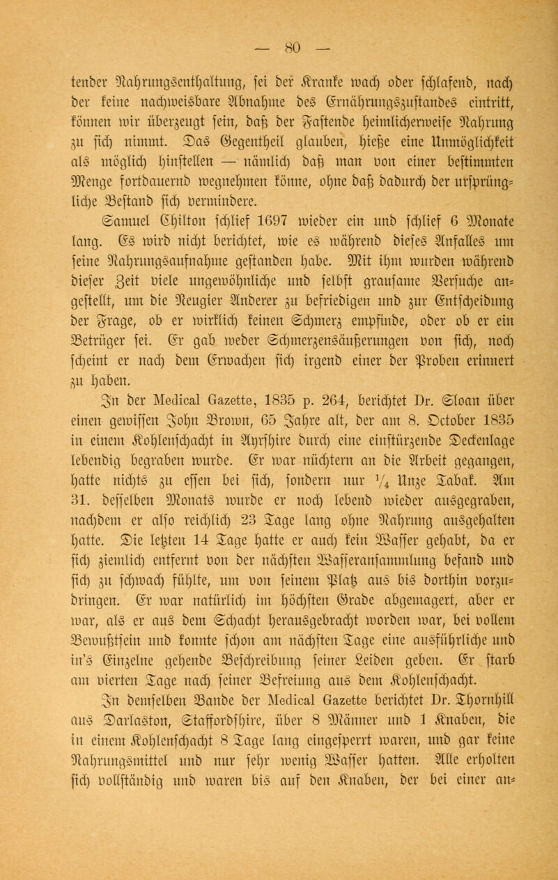 tenber 9kl)rung3entl)altung, fei ber kraule mad) ober fajlafeub, nad) ber feine nadjmciSbare 2tbnat)me beS (Srnä7)rung33uftanbe3 eintritt, fönnen mir überzeugt fein, ba$ ber gaftenbe I)eimtid)ermeife DMjrung 31t ftd) nimmt. £)a<3 ©egentljetl glauben, fyiefje eine ltnmöglid)feit als möglid) l)inftet(en — nämlid) baf3 man oon einer beftimmten Sftenge fortbauentb megnelpten forme, otjue baf$ baburd) ber urfprüng= \\d)t SBeftanb ftd) oerminbere. (Samuel @l)itton fd)lief 1697 mieber ein nnb fd)Iief 6 Monate lang. @3 Wirb nid)t berid)tet, mie es mä'l)renb biefeS Unfalles um feine DM)rungSaufnaljme geftanben t)abe. Wü il)m rourben marjrenb biefer Seit Diele ungemöl)itlid)e unb felbft graufame 23erfud)e au= geftetlt, um bie Neugier Ruberer ju befriebigen unb gur ©ntfdjeibung ber ^rage, ob er mirflid) feinen ©djmerg empfinbe, ober ob er ein Betrüger fei. @r gab meber (Bd)mer^en§äufeerungen oon ftd), nod) fd)eint er nad) beut (moad)en fid) irgenb einer ber groben erinnert $i I)aben. Sn ber Medical Gazette, 1835 p. 264, berietet Dr. 6loan über einen gemiffen 3oI)n 23romn, 65 gafyre alt, ber am 8. Dctober 1835 in einem ^ol)lenfd)ad)t in 2lorft)ire burd) eine einftür^enbe £)ecfenfage lebenbig begraben mürbe. (£r mar nüd)tent an bie Arbeit gegangen, I)atte nid)tS $u effen bei ftd), fonbern nur y4 Uitge Sabaf. 2tm 31. beffelben 9ftouat3 mürbe er nod) lebenb mieber ausgegraben, uad)bem er alfo reid)ltd) 23 Sage lang oI)ne Dlarjrung ausgemalten I)atte. £)te legten 14 Sage rjatte er aud) fein Söaffer gehabt, ba er fid) giemlid) entfernt oon ber ndd)ften 33afferattfammlung befattb unb ftd) gu fd)mad) füt)lte, um oon feinem Vfilafy aus bis bortl)in oorgu* bringen, ©r mar natürlid) im t)öd)fteu ©rabe abgemagert, aber er mar, als er aus bem 6d)ad)t bjerauSgebrad)t morben mar, bei Dottern 23emufetfein unb fonnte fd)on am näd)ftcn Sage eine auSfürjrlidje unb in'S (Singeine gel)enbe 23efd)reibung feiner Seiben geben. Gsr ftarb am oierten Sage nad) feiner ^Befreiung aus beut Äot)lenfd)ad)t. 3n bemfelben 23anbe ber Medical Gazette berid)tet Dr. Sl)ornt)ill aus SDarlaSton, £tafforbf()ire, über 8 Männer unb 1 Knaben, bie in einem JM)lenfd)ad)t 8 Sage lang eingefperrt maren, unb gar feine DlaljrungSmittel unb nur fet)r menig Sßaffer Ratten. 2llle erholten fid) oollftänbig unb maren bis auf ben Knaben, ber bei einer am