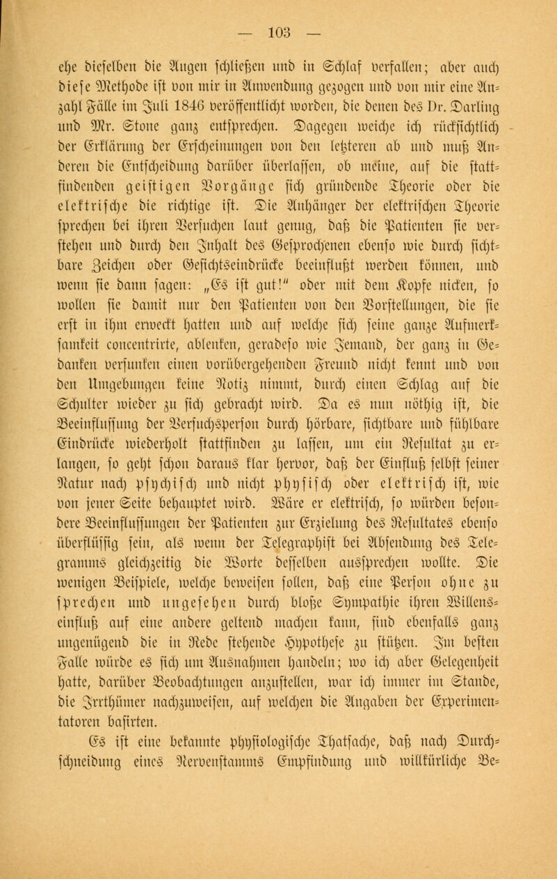 el)e btefelben bie Slugen fd;lie§en unb in ©djlaf öerfaUen; aber aitd) biefe SKetljobe ift oon mir in 2lnwenbung gegogcn unb Don mir eine fc gat)t grälle im guli 1846 oerbffentIid)t korben, bie benen beS Dr. Darling unb Wx. ©tone gang entfpredjen. dagegen weidje id) rücffid)tlid) ber (Srflcirimg ber @rfd)eimmgen Don ben leideren ah unb muß 2ln= bereu bie ©ntfdjeibuug barüber überlaffen, ob meine, auf bie ftatt= fiubeubcu geiftigeit Vorgänge fid) grüubenbe Stjeorie ober bie eleftrifdje bie rid)tigc ift. £)ie 2lnl)änger ber eteftrifdjen STl;eorte fpredjen bei itjren 9Serfitd)en laut genug, baß bie Patienten fie oer= fteljen unb burd) ben S'nljalt beS ©efyrodjenen ebenfo wie burd) fid)t= bare Se^)en °bw ©efid)tSeinbrücfe beeinflußt werben tonnen, unb wenn fie bann fagen: „(SS ift gut! ober mit bem $opfe lüden, fo wollen fie bamit nur ben Patienten oon ben SSorftedungen, bie fie erft in it)tn erwecft Ratten unb auf roeldje fid) feine gange 2lufmerf= famfett concentrirte, ablenfcn, gerabefo uüe 3>emanb, ber gang in @e= bauten oerfuuteu einen oorübergebeuben greuttb nidjt fennt unb oon ben Umgebungen feine Dlotig nimmt, burd) einen @d)lag auf bie @d)ulter wieber gu fid) gebrad)t roirb. £)a eS nun nött)ig ift, bie 23eeiufluffuug ber ^erfudjSperfon burd) rjörbare, fid)tbare unb fühlbare (Sinbrüd'e wieberrjolt ftattfinben gu laffen, um ein Sftefultat gu er= langen, fo gel)t fd)on barauS ttar fyeroor, baß ber ©tnfluß felbft feiner üftatnr nad) pfnd)ifd) unb nid)t pt)t)fifd) ober elettrifd) ift, wie Oon jener 6eite behauptet wirb. Söäre er elettrifd), fo mürben befou= bere 33eeinfluffungen ber Patienten gur ©rgielung beS ^RefultateS ebenfo überflüffig fein, als wenn ber SEelegrapljift ht\ 5lbfenbung beS &ele= grammS gtetdjgcitig bie SBorte beffetbeu auSfpredjen wollte. S)ie wenigen 23eifpiele, weld)e beweifen follen, baß eine Sßerfon ol)ne gu fpredjen unb uugefet)eu burd) bloße <&t)m:patl)ie il)ren 2MeuS= einfluß auf eine anbere geltenb madjen faun, fiub ebenfalls gang uugenügeub bie in Sftebc ftetjenbe §i)potl)efe gu ftü^eu. gm beften gälte würbe es fid) um 2tuSnat)men t)anbetn; wo id) aber Gelegenheit t)atte, barüber 23eobad)tungcn anguftelleu, war id) immer im ©taube, bie 3rrtt)ümer nad)guweifen, auf weld)en bie Zugaben ber @rperimeu= tatoren bafirten. ©S ift eine Mannte pl)i)fiologtfd)e £t)atfad)e, baß nad) 2)ura> fd)ueibuug eines ^eroenftammS ©mpfiubuug unb wtllfürlidje 23e=