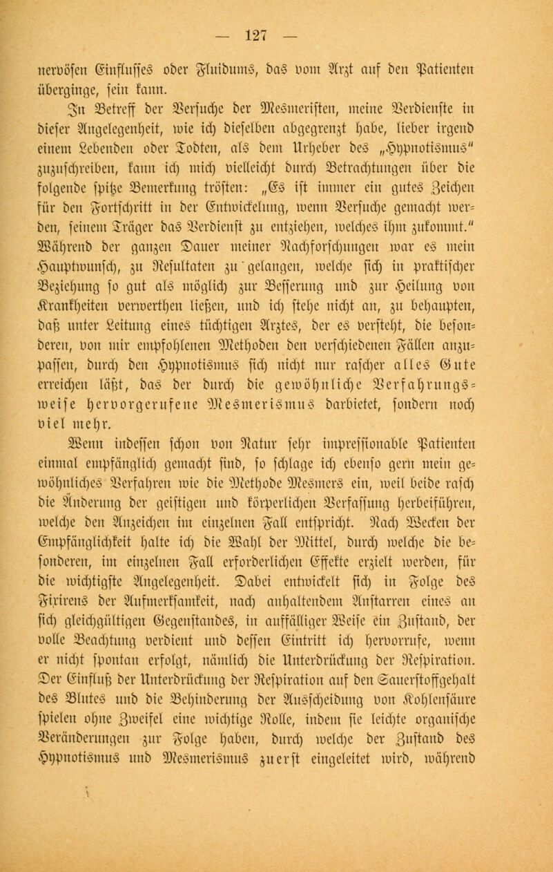 ueroöfen (StopüffeS ober grluibumS, baS ttotn S3Cr^t auf ben Patienten überginge, fein lann. 3n ^Betreff ber SSerfudje ber 9tteSmeriften, meine SSerbienftc in biefer Angelegenheit, wie id) btefelben abgegrenzt l)abe, lieber irgenb einem ßebenbeu ober lobten, als beut Urheber beS „§tytmoti§mu£/J gu3itfd)reiben, famt id) mid) inetleid)t burd) SBetradjtmtgen über bie folgenbe fpij3e 23enterfung tröften: „@S ift immer ein gutes ßeid)eu für bm $ortfd)rttt in ber ©uüoicfelung, wenn S5erfud)e gemad)t wer* ben, feinem Präger baS üßerbtenft ju entgiet)en, meldjeS irjm sufommt. 2Bär)renb ber gangen ©auer meiner 91ad)forfd)ungeu mar es mein ^auptnnmfd), 31t 9ftefultaten 31tgelangen, meld)e ftd) in praftifdjer S3e^iet)ung fo gut als mögtid) jur SBeffenmg unb §ur Teilung oon Brautzeiten oerwertl)en liefen, unb id) ftetje nid)t an, gu behaupten, ba$ unter Leitung eines tüd)tigen ArgteS, ber es oerfterjt, bie befon* bereit, uon mir empfohlenen 9Jiett)oben hm toerfdjiebenen gälten an^u= paffen, burd) bm ^rjpnotiSmuS ftd) uid)t nur rafd)er alles ®ute erreidjen läfjt, baS ber burd) bie gemöt)nlid)e $erfal)rungS = weife ^eroorgerufene 9)leSmertSmuS barbietet, fonbern uod) üiel merjr. SBenn inbeffen fd)on i»on $atur fel)r impreffionable Patienten einmal empfcingltd) gemad)t finb, fo fd)lage id) ebenfo gern mein ge= möl)ulid)eS 35evfat)ren wie bie 93Mi)obe 9tteSmerS ein, weit betbe rafd) bie Anberuug ber geiftigen unb förderlichen SSerfaffung herbeiführen, weldje ben An^eidjeu im einzelnen %aü entfprtd)t. Wad) Sßerfen ber (£mpfänglid)fett Ijalte id) bk 2M)t ber Mittel, burd) meld)e bie be= fonberen, im einzelnen $ali erforbetiid)eu (Sffette erhielt werben, für bie mid)tigfte Angelegenheit, £)abei entwickelt ftd) in $olge beS girireuS ber Aufmerffamteit, nad) anrjaltenbem Auftarren eines au fid) gleid)gültigen ©egenftanbeS, in auffälliger Beife ein ßuftanb, ber twtle 33ead)hmg oerbient unb beffen Eintritt id) t)eroorrufe, wenn er nid)t fpontan erfolgt, nämlidj bie Unterbrücfung ber ^Refpiratton. S)er (Smfhtfe ber Unterbrfitfnng ber 3fteftriratton auf ben ©auerftoffgeljalt beS 33luteS unb bie 23et)inberung ber AuSfd)eibung oon JM)Ienfäure fpielen oljne Steifet eine mid)tige [Rolle, iubem fte leid)te orgauifd)e Söeränberungen gur 5'olge Ijaben, burd) weldje ber ßuftaub bt§ §t)pnotiSmuS unb 9tteSmeriSmuS perft eingeleitet wirb, roät)renb