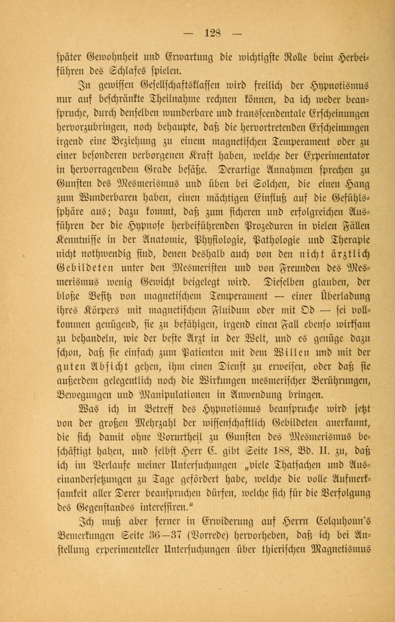 fpäter ©emo()n()eit unb (Srmartung bie üridfjttgfte 2Me kirn §erki= führen be§ 6d)lafe<3 fpielen. Sn geioiffen ©efellfdjaftsflaffen tnixb freilief) ber §rpnott3mii3 nur auf kfd)ränfte S^eilna^me red)nen tonnen, ba tdj mebcr becm* fprudje, burd) benfelben munberbare unb trcmgfcenbetttaie (Srfdjeinungen rjeröoraubrutgen, nod) behaupte, bafs bie IjerDortreteuben (Srfdjeinungen irgenb eine Begnüg 31t einem magnetifdjen Temperament ober gu einer kfonberen verborgenen Greift rjakn, roeldje ber (Srperimentator in rjeroorragenbem ®rabe befäfje. derartige 2lmta()men fpredjen p fünften be§ sTfte<Smerismu3 unb ixbzn bei (Soldjen, bte einen £>ang jum SBunberbaren Ijaben, einen mäd)tigen ßinflufe auf bie ©efüt)l^ fpl)dre au§; ba^u !ommt, ba§ jum ftdjeren unb erfolgreid)en 2lu3= führen ber bie £t)pnofe I)erbeifül)renben ^ro^eburen in nieten gälten ^enntniffe in ber Anatomie, P)t)ftotogie, ^atljologie unb 5£t)erapie nid)t notrjroenbig jtttb, bmm besrjalb and) oon bm ntd)t är^ttid) ©ebitbeten unter bm 93?eemteriften unb oon greunben be£ sD?e3= meri3mu3 roenig (55eiutd)t beigelegt wirb. SDiefelkn glauben, ber blofee 23efi|$ tton magnetifd)em Temperament — einer Überlabung irjre£ Körpers mit magnetifd)em gluibum ober mit Ob — fei üofl* fommen genügenb, fie gu befähigen, irgenb einen %aU eknfo mirffam gu berjanbetn, mie ber befte 2lrgt in ber 2Belt, unb e§ genüge bagu fd)on, bafc fie einfad) jum Patienten mit bem SBillen unb mit ber guten 2Tb fidjt geljen, ir)m einen £)ienft 31t ermeifen, ober ba$ fie aufeerbem getegentlid) nod) bie SBirfungen me3merifd)er Berührungen, Bewegungen unb ^Jtanipulationen in 5Inmenbuug bringen. 2Ba3 id) in Betreff be3 ^upuotismu» kanfprudje mirb jetjt tton ber großen 9JM)rgal)l ber miffenfd)aft(id) ©ebübeten anerlannt, bie fid) bamit orjne -öorurtljeil 31t (fünften bes $)iesmeri3mu3 be= fd)äftigt l)aben, unb felbft §err (S. gibt Seite 188, Bb. IL £u, ba$ id) im Verlaufe meiner Unterfud)ungen „oiele &l)atfadjm unb 2tu3= einanberfefeungen jit Sage geförbert l)abet roeld)e bie oolle Shifmerf* famfett alter S)erer beanfprud)en bürfen, meld)e fid) für bie Verfolgung be§ ©egeuftanbey intereffiren. 3d) mufe aber ferner in ßrmiberung auf £>erru ßolqulpun^ Bemerfungen <Seite 36—37 (5>orrebe) rjemorrjekn, ba$ id) bd 2tn= ftettung experimenteller Hnterfud)imgeu über tt)ierifd)en 9J?agueti3mu3