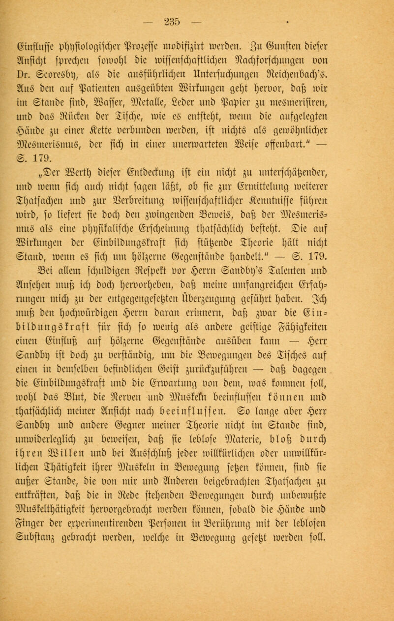 ©inflnffc pl)i)ftologifd)er ^rojeffc mobiftjirt werben, ßu ©unften tiefer 2lnftd)t fpredjeu foworjl bic tt»iffenfd)aftHd)en 9kd)forfd)imgen imx Dr. @core£bty, als bie ausführlichen Unterfudjungcu SßetdjenBadj'S. 2tuS ben auf Patienten ausgeübten SBirfungen gel)t Kjeroor, ba$ wir im &tanbt finb, SBaffer, SÖMalle, ßeber unb Rapier p meSmeriftrett, unb baS dürfen ber £ifd)c, wie eS entfielt, wenn bie aufgelegten £uiube 31t einer $ette oerbunben werben, ift nidjtS als gewölntlidjer SDßeStueriSmuS, ber ftd) in einer unerwarteten SBeife offenbart. — 6. 179. „£)er SBertlj biefer ©ntbecrung ift ein nidjt gu unterfd)ä|$euber, nnb wenn ftd) and) nidjt fagen läßt, ob fte gut (Ermittelung weiterer £t)atfad)eu nnb gur Verbreitung wiffcnfd)aft(id)er ^emttniffe führen wirb, fo liefert fte bod) ben gnnngenben Beweis, ba$ ber SJfteSmeriS* muS aB eine pi)t)ftfalifd)e (Srfdjeimmg tf)atfäd)tid) befterjt. SDic auf SBirfungen ber GsinbilbungSfraft ftd) ftüfcenbe 5n)eorte Ijält nid)t Staub, wenn eS ftd) um ^ölgerne ©egenftänbe rjanbelt. — @. 179. 33ei allem [cfyulbtgen [ftefpeft oor §errn ©anbbifS Talenten mxb ^ufeljen muß id) bod) Ijeruorieben, baß meine umfangreichen ©rfarj* rungen mid) gu ber eutgegengefejjten Überzeugung geführt Ijaben. 3dj muß bm l)od)witrbigen §erm baran erinnern, baß ^war bie (Sin* bilbungSfraft für ftd) fo wenig als anbere geiftige gärjigfeiten einen (Einfluß auf Ijöt^erne ©egenftänbe ausüben fann — §err 6anbbn ift bod) $u üerftänbig, um bie Bewegungen be3 SifdjeS auf einen in bemfelben befiublidjen ©etft gurücfpfü^ren — baß bagegen bk ©mbilbuugSfraft unb bie Erwartung Don beut, was fommen fo'tf, wol)l ba3 Blut, bie fernen unb MuSfefn beeinfluffen fönnen unb tl)atfäd)lid) meiner 2utftd)t nad) beeinfluffen. 6o lauge aber $err eanbbn unb anbere ©egner meiner Snjeorie nid)t im (Staube ftttb, unwiberleglid) ju beweifett, ba§ fte leblofe Materie, bloß burd) il)ren Sßtllen unb hd 2luSfd)luß jeber willfürtidjen ober unwiltrur* lid)eu £t)ä'ttgfeit iljrer SDßuSfeln in Bewegung fejsen fönnen, jtnb fte außer Staube, bie oon mir unb Ruberen beigebrachten SHjatfadjen ju entfrä'ften, baß bie in Sftebe ftel)enben Bewegungen burd) unbewußte 9JtuS?eltl)ätigfett l)erüorgebrad)t werben tonnen, fobalb bie £änbe unb ginger ber erperimentirenben ^erfonen in Berührung mit ber leblofeu ©ubftanj gebrad)t werben, weld)e in Bewegung gefegt werben foll.