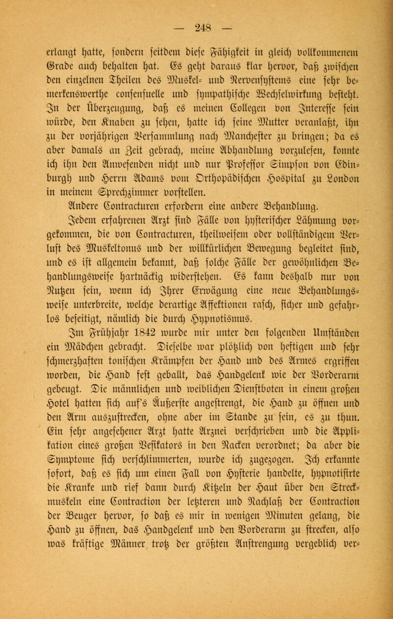 erlangt blatte, fottbern feilbeut tiefe gäbjigfeit in gleid) boUfommenem $rabe aud) behalten fyat. (SS geljt baraug !lar fyeruor, bafe jwifdjeu ben einzelnen feilen be3 3ÄU3M* unb 3toöenft)ftcm$ eine feljr be= merfen£roertl)e confenfuette unb fmtupatl)ifd)e 2Bed)felunrfttng befiel)!. 3>n ber Überzeugung, ba£ eS metnett (SoKegen oon 3ntereffe fein mürbe, bett Knaben ju fernen, bjatte idj feine Butter üeranlafet, iljn gu ber öorjätjrtgen SHerfammiung ttad) 93iattd)efter 51t bringen\ ba es aber bamals an Seit gebradj, meine 5ibl)anblung ooqulefen, fonnte id) tbjn ben 2lmoefenben nid)t unb nur Sßrofeffor (Eimpfon oon ©bin* burgl) unb §errn 2lbam3 t>om Drtfyopäbifdjen £>ospitaI 31t Sonbon in meinem ©pred^immer oorftellen. Rubere (Sontracturen erforbern eine attbere SBeljanblung. gebem erfahrenen 5lrgt finb gäKe oon l)t)fterifd)er ScHjmung oor= gefommen, bie uon (Sontracturen, tljeilroeifem ober oollftättbigem 35er= Infi be£ 9Jht3feitonu3 unb ber unllfürlidjen 23emeguttg begleitet finb, unb e£ ift allgemein befanut, baft fold)e gälte ber gemöl)ttlid)en 23e* i)anblung3meife rjartnäcfig miberftel)en. ($$ lattn bes^alb nur Don Dtujaen fein, menn id) gljrer (Srmäguttg eine neue 23el)aublung3= roeife unterbreite, welche berartige Slffeftionen rafd), ftd)er unb gefabjr* lo3 befeitigt, nämltd) bk burd) §9$moti&nu§. 3m grürjjarjr 1842 mürbe mir unter ben folgenbett Umftäuben ein 9Mbd)en gebracht. SMefelbe mar plöpd) üott heftigen unb feljr {dauerhaften tonifd)en Krämpfen ber §anb unb be3 2lrme3 ergriffen morben, bk $anb feft geballt, ba§ §anbgelenl mie ber SSorberarm gebeugt. 5£)te mönnlid)en unb meiblidjen S)iettftboten in einem großen £otet Ratten ftd) aufs Sfufterfte attgeftrettgt, bie §anb ^u öffnen unb ben 2lrm aus^uftreefen, objne aber im ©taube gu fein, e£ ^u tl)un. (Sin ferjr angefebener Slrjt blatte 5lrjnei berfdjrieben unb bie 3lppli= lation eines großen ^eftfatorS in ben üftaefen oerorbnet; ba aber bie (Symptome ftd> öerfdjlimmerten, mürbe id) gugegogen. 3>d) erlannte fofort, ba$ e3 ftd) um einen gall oon §nfterie l)anbelte, fjtjpnotiftrte bie Traufe unb rief bann burd) Mitsein ber §aut über bm €>trecf- muSfeln eine ßontraction ber legieren unb üftadjlafj ber ßontraction ber SSeuger bjeroor, fo bafc es mir in wenigen Minuten gelang, bie §anb $u öffnen, ba3 ^anbgelen! unb ben SSorberarm ju ftreefen, alfo ma3 fräftige 9Mmter troi3 ber größten Stnftrengung oergeblid) oer=