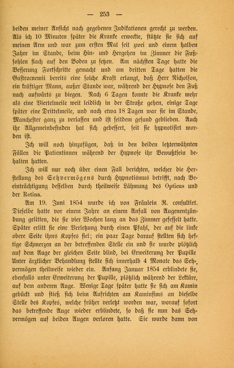 beiben meiner 2lnftd)t nad) gegebenen gnbifationen gerecht ju werben. 2ll£ id) 10 Minuten fpä'ter bie Traufe erwedte, ftüj&te fte fid) anf meinen Sinn nnb war gunt erften 2Kal feit gwet nnb einem falben 3al)re im ©taube, beim §m= unb §ergel)en im Sommer bk %vifc fohlen flad) auf ben Söoben $u fe£en. $m näd)ften Sage rjatte bie SSeffcrung gortfd)ritte gemad)t nnb am brüten Sage Ratten bie ®aftrocnemii bereits eine fotd)e $raft erlangt, ba$ £err 9lid)olfon, ein tmftiger $ftann, aufter Staube mar, wärjrenb ber <§>t)pnofe bm ^uft nad) aufwärts ju biegen. %laä) 6 Sagen formte bie Traufe merjr al3 eine $iertelmeite weit leiblich in ber (Strafte gelten, einige Sage ftiäter eine £)rittelmeile, unb nad) etwa 18 Sagen war fte im @tanbe, 9(ftand)efter gan§ ju oerlaffen unb ift feitbem gefunb geblieben. 2lud) üjr ^Ugemeinbefiuben rjat ftd) gebeffert, feit fte rjnpnotifirt wor= ben ift. 3d) will nod) ^in^ufügen, baft in ben beiben lej3terwäl)nten fällen bie Patientinnen wcirjrenb ber §t)pnofe t'ljr 33ewufttfein be= galten Ratten. 3d) will nur nodj über einen %aU berid)ten, weld)er bie #er= fteltung be§ (SerjoermögenS burd) §t)pnoti£mu<3 betrifft, nad) 33e= einträd)tigung beffelben burd) tljeilweife ßärjmung be<3 Opticus unb ber Retina. 5lm 19. gitni 1854 würbe id) oon Fräulein £R. confuttirt. £)iefelbe rjatte oor einem 3>arjre an einem Unfall oon Slugenent^üm bung gelitten, bie fte oter 28od)en lang an ba§ Simmer gefeffelt fyatte. später erlitt fte eine 2krlet$ung burd) einen Sßfaljl, ber auf bk tinle obere Seite ii)re£ $opfe<3 fiel; ein paar Sage barauf [teilten ftd) l)ef= tige @c^merjen an ber betreffenben ©teile ein unb fte würbe ptöi$tid) auf bem 2luge ber gteid)en (Seite blinb, bei Erweiterung ber ^upiUe Unter ärjtltdjer 23eljanblung ftellte fid) innerhalb 4 Monate ba§ <SetK vermögen tljeilweife wieber ein. Anfang 3>anuar 1854 erblinbete fte, ebenfalls unter Erweiterung ber Pupille, plöpd) wä^renb ber ßeftüre, auf bem anberen 2luge. Wenige Sage fpäter l)atte fte fid) am ^amin gebüd't unb [tieft fid) beim 2lufrid)ten am $aminftm£ an biefelbe (Stelle be£ $opfe£, welche früher üerle^t worben war, worauf fofort ba$ betreffenbe 5luge wieber erblinbete, fo ba$ fte nun ba§ (Set> oermögen auf beiben klugen oertoren rjatte. Sie würbe bann oon