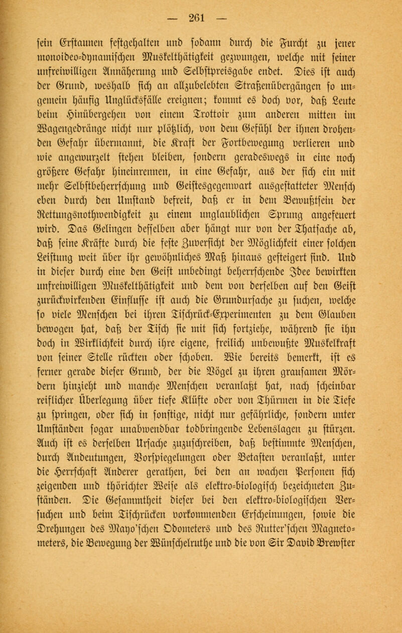 fein ©rftauuen feftgeljalten unb fobann burd) bie %mä)t ju Jener monoibeosbnnamifdjeu 3D?it§Mt£)ättcjfeit gelungen, tüeld)e mit feiner unfreiwilligen 2lmtcil)erung nnb @elbftprei£gabe enbet. S)ie3 ift and) ber ©runb, meSljalb ftd) an au^ubelebten ©traßenübergängen fo tm= gemein fyäufig Unglücf<3f etile ereignen; fommt e3 bod) oor, baß Sente beim §inübcrgel)en uon einem Srottoir gnm anberen mitten im 2öagengebränge nid)t nur plöpd), t>on bem (Befühl ber i^nen broljen= bm ®efarjr übermannt, bk $raft ber Sportbewegung verlieren unb wie angewurzelt fielen bleiben, fonbern gerabe3weg<3 in eine nod) größere @tefal)r hineinrennen, in eine (Befaljr, au<3 ber ftd) ein mit mel)r @elbftbeberrfd)ung unb ©eifteSgegenmart auSgeftatteter 9Jtenfd) nhm burd) ben Umftanb befreit, baß er in betn 23ewußtfein ber 9totung3notI)wenbigfett ju einem unglaublichen 6prung angefeuert wirb. £)a§ Gelingen beffelben aber K)ängt nur öon ber £!jatfad)e ab, baß feine Gräfte burd) bie fefte Suöerftc^t ber 9flöglid)fett einer fo(d)en ßetftung weit über ü)r gewö'I)nlid)e3 9Jcaß l)mau§ gefteigert (tnb. Unb in biefer burd) eine ben (Seift unbebingt bel)errfd)enbe 3bee bewirften unfreiwilligen 9Jtu£Mtl)citigfeit unb bem oon berfelben auf ben ©etft Zurücfwirfenben ©tnfluffe ift aud) bk ©runbnrfadje gu fud)en, meiere fo oiele ^enfdjen M irjren 2;ifd)rüct=@rperimenten ju beut (Glauben bewogen l)at, ba^ ber £ifd) fte mit ftd) fort^ie^e, mäljrenb fte tljn bod) in 2Bir!Iid)feit burd) irjre eigene, freilid) unbewußte Sftu^elfraft üon feiner 6teHe rücften ober fd)oben. 2öie bereite bemerlt, ift e§ ferner gerabe biefer $runb, ber bie SBögel $u irjren graufamen 9D£ör= bem rjin^iefyt unb mand)e 2ftenfd)en oeranlaßt rjat, nad) fd)einbar reiflicher Überlegung über tiefe Klüfte ober oon Stürmen in bk £tefe ju fpringen, ober ftd) in fonftige, nid)t nur gefährliche, fonbern unter Umftänben fogar unabwenbbar tobbringenbe £eben3lagen $u ftüqen. Sind) ift es berfelben Urfad)e zuzufdjreiben, baß beftimmte 9ttenfd)en, burd) 5lnbeutungen, SSorfpiegetungen ober 23etaften oeranlaßt, unter bie §errfd)aft Ruberer geraden, bei ben an wad)en ^erfonen ftd) jeigenben unb tl)örid)ter Sßeife aB eleftro^biologifd) bezeichneten ßu= ftänben. £)ie ®efammtl)eit biefer M bzn elettro=biologifd)en $er= fud)en unb beim £ifd)rüden oorfommenben @rfd)etnungen, fowte bie £)rel)ungen be<§ ^ftano'fdjen £)bometer3 unb be3 ^utter'f d)en $tagneto* meterS, bie Bewegung ber 2öünfd)etrut^e unb bk öon 6ir £)atrib23rewfter